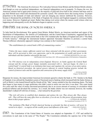 1775-1783:           The American Revolutionary War took place between Great Britain and the thirteen British colonies.
And though we won our political independence, our financial independence was in jeopardy. To finance the war, the
American colonies had to again print currency as the majority of gold and silver held in the colonies had been used to
pay their British taxes which then threatened the economic system. The colonists knew that issuing money "in proper
proportion to the demands of trade and industry" and not charging any interest stabilized the economy. However,
because it threatened the profitability of the Bank of England, the colonies and England engaged in continuous battles
over money. However, England got smart: Rather than taking overt action where the masses could witness what was
happening and subsequently revolt, the Banksters began to operate covertly.

1781-1785: The Bank of North America
To help fund the Revolutionary War against Great Britain, Robert Morris, an American merchant and signor of the
Declaration of Independence, the Articles of Confederation, and the United States Constitution, suggested that he be
allowed to set up a privately owned central bank in the USA modeled after the Bank of England and call it “The Bank
of North America.” Although the international bankers appointed Alexander Hamilton to promote a central bank,
Thomas Jefferson vehemently opposed it stating it was contrary to the Constitution.

       “The establishment of a central bank is 90% of communizing a nation.”
                                                                                                       — VLADIMIR LENIN (1870-1924)

       “Unless the mass retains sufficient control over those entrusted with the powers of their government,
       these will be perverted to their own oppression, and to the perpetuation of wealth and power in the
       individuals and their families selected for the trust.”               — Thomas Jefferson (1743–1826)
                                          third President of the United States (1801–1809) and principal author of the Declaration of Independence


       “In 1783 America won its independence from England. However, its battle against the Central Bank
       concept and the corrupt, power hungry mentality associated with it... had just begun. So what is a
       central bank? A central bank is an institution that issues and regulates the currency of an entire nation.
       Based on historical precedent, the typical powers inherent in central banking practice include the
       control of interest rates and the expansion and contraction of the money supply itself.”
                                                                                                                         —-Peter Joseph
                                                                                                                       Zeitgeist, The Movie 2007


Desperate for money, the impoverished American Government agreed to charter the bank in 1781. Similar to the Bank
of England, it too utilized the fraudulent system of fractional reserve banking which increased both the banks fortune as
well as Morris’s who loaned himself and his friends all the “fake” money needed to buy the remaining shares. The bank
then began to loan money to eager politicians who didn’t seem to notice nor care how it was done. This scam lasted
five years until the value of money decreased precipitously due to an excess amount of currency in circulation which
produced inflation and devalued the currency. As a result, the banks charter was not renewed, however, the wealthy
shareholder's walked off with lots of money... a fact noticed by the governor.

       “The rich will strive to establish their dominion and enslave the rest. They always did. They always
       will... They will have the same effect here as elsewhere, if we do not, by (the power of) government, keep
       them in their proper spheres.”                                                     — Governor Morris
                                                                                                      The Constitutional Convention of 1787, 7/2


       “The institution [The Bank of North America] having no principle but that of avarice, will never be
       varied in its object ... to engross all the wealth, power and influence of the state.” —William Findley
                                                                                                                                  (c. 1741–1821)


1787:     The Constitution of the United States of America was adopted on September 17, 1787 and ratified by
conventions in each state in the name of "The People." The Constitution embodies the supreme law of the United

                                                                  60
 