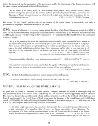 States; the framework for the organization of the government and for the relationship of the federal government with
the states, citizens, and all people within the United States.

       “We the People of the United States, in Order to form a more perfect Union, establish Justice, insure
       domestic Tranquility, provide for the common defense, promote the general Welfare, and secure the
       Blessings of Liberty to ourselves and our Posterity, do ordain and establish this Constitution for the
       United States of America.”                                  — United States Constitution, Preamble


The phrase "We the People" indicates that the government of the United States "is, emphatically and truly, a
government of the people," rather than a league of the states.

1789:       George Washington (1732–1799) was elected as first President of the United States and served from 1789 to
1797. He was a dominant military and political leader and led the American army in the American Revolutionary War.
In addition, he presided over the writing of the Constitution in 1787 and understood the need to follow the Constitution
in terms of money.

       “But if in the pursuit of the means we should unfortunately stumble again on unfunded paper money or
       any similar species of fraud, we shall assuredly give a fatal stab to our national credit in its infancy.
       Paper money will invariably operate in the body of politics as spirit liquors on the human body. They
       prey on the vitals and ultimately destroy them. Paper money has had the effect in your state that it will
       ever have, to ruin commerce, oppress the honest, and open the door to every species of fraud and
       injustice.”                                             — president George Washington (1732–1799)
                                                first president of the U.S. in an excerpt from a letter to Jabez Bowen, Rhode Island, Jan. 9, 1787


       “Occupants of public offices love power and are prone to abuse it.” — George Washington (1732–1799)


       “No pecuniary consideration is more urgent than the regular redemption and discharge of the public
       debt: on none can delay be more injurious, or an economy of time more valuable.”
                                                                         — George Washington (1732–1799)

1790:      Amshall Rothschild proclaimed from his private central bank in Frankfurt:

       “Let me issue and control a nation's money and I care not who writes the laws.”
                                                                                                         —Amschel Rothschild


1791-1811:      FIRST BANK OF THE UNITED STATES
Six years after the failure of “The Bank of North America,” Congress approved the charter of another privately held
bank entitled the “Bank of the United States” on February 25, 1791 which was fiercely opposed by Thomas Jefferson.
This bank was deceptively named to sound official and take attention away from the first bank which had been shut
down. It was financed by the British Board of Trade in exchange for Securities of the United States with 25,000 shares
issued, 18,000 held by the Rothschilds banks in England. However, it was not rechartered in 1811 which then led to the
War of 1812 with England which was trying to recover its investment.

        “... To take a single step beyond the boundaries thus specially drawn around the powers of Congress is
       to take possession of a boundless field of power, no longer susceptible of any definition. The
       incorporation of a bank, and the powers assumed by this bill [chartering the first Bank of the United
       States], have not been delegated to the United States by the Constitution.”      — Thomas Jefferson
                                                                     in opposition to the chartering of the first Bank of the United States (1791)




                                                               61
 