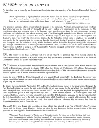 1803-1825:          NAPOLEON BONAPARTE
As Napoleon rose to power he too began to see through the deceptive practices of the Rothschild-controlled Bank of
France:

       “When a government is dependent upon bankers for money, they and not the leaders of the government
       control the situation, since the hand that gives is above the hand that takes... Money has no motherland;
       financiers are without patriotism and without decency; their sole object is gain.”
                                                                            —Napoleon Bonaparte (1769-1821)

War generates loans and interest which fattens the pockets of the Banksters. War loans are usually given on condition
that whomever wins the war will pay the debts of the loser – truly a win-win situation for the Banksters. In 1803
Napoleon realized that he was a slave to the banks so rather than borrowing from the bank at egregious rates and
conditions, he sold what was then a French territory west of the Mississippi River to President Thomas Jefferson for $3
million dollars in gold; a deal known as the Louisiana Purchase. Napoleon then began his conquest of Europe but soon
discovered that every country he opposed was financed by the Rothschild-owned Bank of England. This resulted in
huge profits for the banks because his opponents; Prussia, Austria and Russia all went into heavy debt trying to stop
him. Four years later the main French army was in Russia and Nathan Rothschild deceptively smuggled a shipment of
gold through France to finance an attack against Napoleon from Spain. This attack and other defeats eventually forced
Napoleon into exile but he escaped in 1815, returned to Paris and equipped another army with money he borrowed
from the Eubard Banking House of Paris.

1811: The charter for the latest American bank was up for renewal. To continue their profit-making scheme, the
Banksters threatened members of Congress stating that they would create bad times if their charter as not renewed.
Despite these threats, the charter was not renewed.

1812: President Madison led our poorly prepared nation into the War of 1812 against Great Britain. Battles were
fought at Bladensburg, Maryland in August 1814 when the British set Washington, D.C. ablaze. But American
victories at the Battle of New Orleans and in Baltimore inspired the lyrics of The Star-Spangled Banner and produced a
sense of euphoria over a "second war of independence" against Britain.

During the war of 1812, the United States did not have a central bank controlled by the Banksters. Its currency was
backed by gold but because the banks utilized the fractional banking system, they loaned more money than the amount
of gold they had in reserve.

To finance the war, banks in Washington D.C. and the Mid-Atlantic loaned money to the government. However, the
New England states were against the war, so their banks did not loan money for the war effort. This forced the D.C.
banks to expand their currency which caused inflation in D.C. but not New England. Soon people realized that they
could buy cheaper goods in New England and used their D.C. bank notes as payment. The New England banks then
requested that these notes be converted into gold which placed the D.C. banks in a quandary, for the more gold that left
the D.C. banks, the less reserve the banks had to make loans, which forced them to suspend gold payments. This caused
the D.C. notes to lose their value and as a result, they started selling at a discount. The government then faced the
dilemma of not being able to finance the war.

The result? They were forced into negotiating a peace which then ushered in an "Era of Good Feelings" between
Britain and the United States. However, during and after the war, President Madison reversed many of his prior
positions and now supported the creation of the second National Bank.

       “I have ever been the enemy of banks, not of those discounting for cash, but of those foisting their own
       paper into circulation, and thus banishing our cash. My zeal against those institutions was so warm and
       open at the establishment of the Bank of the United States, that I was derided as a maniac by the tribe of
       bank-mongers, who were seeking to filch from the public their swindling and barren gains...”
                                                          63
 