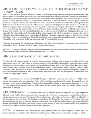 — Thomas Jefferson
                                                                                        from a letter to John Adams in 1814


1815:
    the Rothschilds wrest control of the bank of England
from Paterson:
June 18 - The Battle of Waterloo, Belgium - 74,000 French troops led by Napoleon were positioned to meet 67,000
British Troops. No one knew who would win, but Nathan Rothschild cunningly devised a deceptive scheme to take
control of the British stock market, the bond market, and wrest the Bank of England from William Paterson. If he were
the first to know the battle’s victor, he could use that information to devastate Britain's financial system. Rothschild
positioned an agent to observe the battle and when it was certain that Napoleon was defeated it was imperative that
Rothschild learn of this before anyone else. The news had not yet reached England, but the weather was so treacherous,
Rothschild’s agent paid a sailor a great deal of money to take him across the English Channel so he could deliver this
news. Upon learning the identity of the victor, Rothschild began selling his securities and bonds in an attempt to
deceive other investors into believing that Napoleon had won the war and now had his eye on England. His ruse was so
successful the bottom fell out of the market and investors began to sell off their securities in a panic. But secretly
behind the scenes, Rothschild agents began to buy all the hugely devalued bonds at a fraction of what they were worth
a few hours before! In one afternoon, the Rothschild fortune grew by one million pounds, literally buying control of
England for a few cents on the dollar and seizing the Bank of England in the process.

This is the same scheme the Rockefeller's used in Japan after World War II when they bought everything for 10 cents
on the dollar. SONY - Standard Oil New York - a Rockefeller Company.

After the 1815 Battle of Waterloo, England controlled most of the key naval trade routes which led to overseas British
expansionism and a period of relative peace in Europe from 1815–1914.

1816: The Second Bank of the United States
The War of 1812 created hardship in America through rampant inflation and increased debt. Many of the same
congressmen who in 1811 had refused to renew the charter of the original First Bank of the United States were now on
their knees begging to recharter it once again which produced the Second Bank of the United States. This new privately
owned Central Bank controlled by the Rothschild dynasty, initially expanded credit which artificially created a boom.
The result? Wild speculation in western lands, an increase in cotton production, agricultural expansion, a growth in
cities, and manufacturing replaced trade as the economic base in the North. This was accompanied by a rise in the sales
of land, and the price paid for land.

1817:     James Monroe (1758–1831) was elected fifth President of the United States and served from 1817–1825. Monroe
was the last president who was a Founding Father of the United States and studied law under Thomas Jefferson. His
presidency began with an "Era of Good Feelings" which was quickly replaced by an economic depression in 1819. By
1823, he announced the Monroe Doctrine, which stated that the United States would not tolerate further European
intervention in America.

1819:     DEPRESSION:             The Banksters turned off the financial faucet of credit and a six year Depression
followed which enabled them to strengthen their stranglehold on America by causing non-centralized state banks to
collapse and enormous amounts of real estate to be foreclosed upon. Like today, the American public was led to believe
that this disaster was their fault. The Banksters claimed that the demand for the products of American farms and
factories after the war was so high that the people misused the easy credit to speculate but once the supposedly finite
demand was fulfilled, the bubble burst. Keep in mind, it is the amount of money in circulation which determines boom
or bust cycles – exactly how the Banksters control the government

1820’s:    The Rothschilds now controlled the fastest growing banks in France, England, Austria, Italy, and
Germany. Bankers who allied with the Rothschild Order became wealthy and those who did not struggled or failed.
                                                          64
 