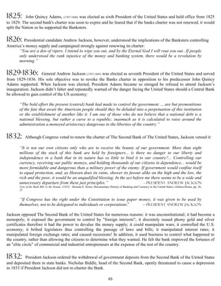 1825:       John Quincy Adams, (1767-1848) was elected as sixth President of the United States and held office from 1825
to 1829. The second bank's charter was soon to expire and he feared that if the banks charter was not renewed, it would
split the Nation so he supported the Banksters.

1826: Presidential candidate Andrew Jackson, however, understood the implications of the Banksters controlling
America’s money supply and campaigned strongly against renewing its charter:
      “You are a den of vipers. I intend to wipe you out, and by the Eternal God I will rout you out...If people
      only understood the rank injustice of the money and banking system, there would be a revolution by
      morning.”

1829-1836:          General Andrew Jackson (1767-1845) was elected as seventh President of the United States and served
from 1829-1836. His sole objective was to revoke the Banks charter in opposition to his predecessor John Quincy
Adams supported. When Jackson was elected, President Adams became so enraged he refused to attend Jackson’s
inauguration. Jackson didn’t falter and repeatedly warned of the danger facing the United States should a Central Bank
be allowed to gain control of the US economy:

       “The bold effort the present (central) bank had made to control the government … are but premonitions
       of the fate that await the American people should they be deluded into a perpetuation of this institution
       or the establishment of another like it. I am one of those who do not believe that a national debt is a
       national blessing, but rather a curse to a republic; inasmuch as it is calculated to raise around the
       administration a moneyed aristocracy dangerous to the liberties of the country.”

1832:      Although Congress voted to renew the charter of The Second Bank of The United States, Jackson vetoed it:

       “It is not our own citizens only who are to receive the bounty of our government. More than eight
       millions of the stock of this bank are held by foreigners... is there no danger to our liberty and
       independence in a bank that in its nature has so little to bind it to our country?... Controlling our
       currency, receiving our public moneys, and holding thousands of our citizens in dependence... would be
       more formidable and dangerous than a military power of the enemy. If government would confine itself
       to equal protection, and, as Heaven does its rains, shower its favour alike on the high and the low, the
       rich and the poor, it would be an unqualified blessing. In the act before me there seems to be a wide and
       unnecessary departure from these just principles.”                       —president Andrew Jackson
       Veto of the Bank Bill, to the Senate, (1832) Herman E. Kross, Documentary History of Banking and Currency in the United States, Chelsea House, pp. 26,
       27.


       “If Congress has the right under the Constitution to issue paper money, it was given to be used by
       themselves, not to be delegated to individuals or corporations.”  — president Andrew Jackson


Jackson opposed The Second Bank of the United States for numerous reasons: it was unconstitutional; it had become a
monopoly; it exposed the government to control by "foreign interests"; it discretely issued phony gold and silver
certificates therefore it had the power to devalue the money supply; it could manipulate wars; it controlled the U.S.
economy; it bribed legislators thus controlling the passage of laws and bills; it manipulated interest rates; it
manipulated foreign exchange rates; and caused recessions! In addition, it used business to control what happened to
the country, rather than allowing the citizens to determine what they wanted. He felt the bank improved the fortunes of
an "elite circle" of commercial and industrial entrepreneurs at the expense of the rest of the country.

1832:      President Jackson ordered the withdrawal of government deposits from the Second Bank of the United States
and deposited them in state banks. Nicholas Biddle, head of the Second Bank, openly threatened to cause a depression
in 1833 if President Jackson did not re-charter the Bank.

                                                                                65
 