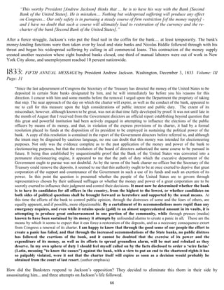 “This worthy President [Andrew Jackson] thinks that ... he is to have his way with the Bank [Second
       Bank of the United States]. He is mistaken.... Nothing but widespread suffering will produce any effect
       on Congress... Our only safety is in pursuing a steady course of firm restriction [of the money supply] -
       and I have no doubt that such a course will ultimately lead to restoration of the currency and the re-
       charter of the bank [Second Bank of the United States].”

After a fierce struggle, Jackson’s veto put the final nail in the coffin for the bank.... at least temporarily. The bank's
money-lending functions were then taken over by local and state banks and Nicolas Biddle followed through with his
threat and began his widespread suffering by calling in all commercial loans. This contraction of the money supply
created another recession where eight hundred banks closed, one third of manual laborers were out of work in New
York City alone, and unemployment reached 10 percent nationwide.

1833:      FIFTH ANNUAL MESSAGE by President Andrew Jackson. Washington, December 3, 1833 Volume: III
Page: 31

    "Since the last adjournment of Congress the Secretary of the Treasury has directed the money of the United States to be
    deposited in certain State banks designated by him, and he will immediately lay before you his reasons for this
    direction. I concur with him and some months before the removal I urged upon the Department the propriety of taking
    that step. The near approach of the day on which the charter will expire, as well as the conduct of the bank, appeared to
    me to call for this measure upon the high considerations of public interest and public duty. The extent of its
    misconduct, however, although known to be great, was not at that time fully developed by proof. It was not until late in
    the month of August that I received from the Government directors an official report establishing beyond question that
    this great and powerful institution had been actively engaged in attempting to influence the elections of the public
    officers by means of its money, and that, in violation of the express provisions of its charter, it had by a formal
    resolution placed its funds at the disposition of its president to be employed in sustaining the political power of the
    bank. A copy of this resolution is contained in the report of the Government directors before referred to, and although
    the intent may be disguised by cautious language, no one can doubt that this money was intended for electioneering
    purposes. Not only was the evidence complete as to the past application of the money and power of the bank to
    electioneering purposes, but that the resolution of the board of directors authorized the same course to be pursued in
    future. It being thus established by unquestionable proof that the Bank of the United States was converted into a
    permanent electioneering engine, it appeared to me that the path of duty which the executive department of the
    Government ought to pursue was not doubtful. As by the terms of the bank charter no officer but the Secretary of the
    Treasury could remove the deposits, it seemed to me that this authority ought to be at once exerted to deprive that great
    corporation of the support and countenance of the Government in such a use of its funds and such an exertion of its
    power. In this point the question is presented whether the people of the United States are to govern through
    representatives chosen by their unbiased suffrages or whether the money and power of a great corporation are to be
    secretly exerted to influence their judgment and control their decisions. It must now be determined whether the bank
    is to have its candidates for all offices in the country, from the highest to the lowest, or whether candidates on
    both sides of political questions shall be brought forward as heretofore and supported by the usual means. At
    this time the efforts of the bank to control public opinion, through the distresses of some and the fears of others, are
    equally apparent, and if possible, more objectionable. By a curtailment of its accommodations more rapid than any
    emergency requires, and even while it retains specie (gold) to an almost unprecedented amount in its vaults, it is
    attempting to produce great embarrassment in one portion of the community, while through presses (media)
    known to have been sustained by its money it attempts by unfounded alarms to create a panic in all. These are the
    means by which it seems to expect that it can force a restoration of the deposits, and as a necessary consequence extort
    from Congress a renewal of its charter. I am happy to know that through the good sense of our people the effort to
    create a panic has failed, and that through the increased accommodations of the State banks, no public distress
    has followed the exertions of the bank, and it cannot be doubted that the exercise of its power and the
    expenditure of its money, as well as its efforts to spread groundless alarm, will be met and rebuked as they
    deserve. In my own sphere of duty I should feel myself called on by the facts disclosed to order a ‘scire facias’
    (Latin, meaning "to know the causes") against the bank, with a view to put an end to the chartered rights it has
    so palpably violated, were it not that the charter itself will expire as soon as a decision would probably be
    obtained from the court of last resort. (author emphasis)

How did the Banksters respond to Jackson’s opposition? They decided to eliminate this thorn in their side by
assassinating him... and three attempts on Jackson’s life followed.
                                                               66
 