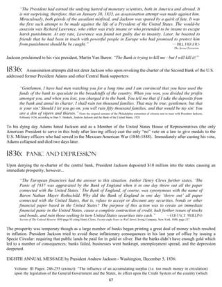 “The President had earned the undying hatred of monetary scientists, both in America and abroad. It
       is not surprising, therefore, that on January 30, 1835, an assassination attempt was made against him.
       Miraculously, both pistols of the assailant misfired, and Jackson was spared by a quirk of fate. It was
       the first such attempt to be made against the life of a President of the United States. The would-be
       assassin was Richard Lawrence, who either was truly insane or who pretended to be insane to escape
       harsh punishment. At any rate, Lawrence was found not guilty due to insanity. Later, he boasted to
       friends that he had been in touch with powerful people in Europe who had promised to protect him
       from punishment should he be caught.”                                                  — bill hughes
                                                                                                                                     The Secret Terrorists


Jackson proclaimed to his vice president, Martin Van Buren: “The Bank is trying to kill me - but I will kill it!”

1836:      Assassination attempts did not deter Jackson who upon revoking the charter of the Second Bank of the U.S.
addressed former President Adams and other Central Bank supporters:

       “Gentlemen, I have had men watching you for a long time and I am convinced that you have used the
       funds of the bank to speculate in the breadstuffs of the country. When you won, you divided the profits
       amongst you, and when you lost, you charged it to the bank. You tell me that if I take the deposits from
       the bank and annul its charter, I shall ruin ten thousand families. That may be true, gentlemen, but that
       is your sin! Should I let you go on, you will ruin fifty thousand families, and that would be my sin! You
       are a den of vipers and thieves.” From the original minutes of the Philadelphia committee of citizens sent to meet with President Jackson,
       February 1834, according to Stan V. Henkels, Andrew Jackson and the Bank of the United States, 1928


To his dying day Adams hated Jackson and as a Member of the United States House of Representatives (the only
American President to serve in this body after leaving office) cast the only “no” vote on a law to give medals to the
U.S. Military officers who had served in the Mexican-American War (1846-1848). Immediately after casting his vote,
Adams collapsed and died two days later.

1836:       PANIC AND DEPRESSION
Upon denying the re-charter of the central bank, President Jackson deposited $10 million into the states causing an
immediate prosperity, however...

       “The European financiers had the answer to this situation. Author Henry Clews further states, ‘The
       Panic of 1837 was aggravated by the Bank of England when it in one day threw out all the paper
       connected with the United States.’ The Bank of England, of course, was synonymous with the name of
       Baron Nathan Mayer Rothschild. Why did the Bank of England in one day ‘throw out’ all paper
       connected with the United States, that is, refuse to accept or discount any securities, bonds or other
       financial paper based in the United States? The purpose of this action was to create an immediate
       financial panic in the United States, cause a complete contraction of credit, halt further issues of stocks
       and bonds, and ruin those seeking to turn United States securities into cash.”        —Eustace mullins
       Secrets of The Federal Reserve 1950 page 50 citing Henry Clews, Twenty-eight Years in Wall Street, Irving Company, New York, 1888, page 157


The prosperity was temporary though as a large number of banks began printing a great deal of money which resulted
in inflation. President Jackson tried to avoid these inflationary consequences in his last year of office by issuing a
Specie Circular: requiring that public lands be paid for in gold or silver. But the banks didn’t have enough gold which
led to a number of consequences; banks failed, businesses went bankrupt, unemployment spread, and the depression
deepened.

EIGHTH ANNUAL MESSAGE by President Andrew Jackson - Washington, December 5, 1836:

    Volume: III Pages: 246-253 (extract): “The influence of an accumulating surplus (i.e. too much money in circulation)
    upon the legislation of the General Government and the States, its effect upon the Credit System of the country (which
                                                                                67
 