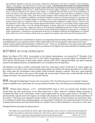 has) produced dangerous extensions and ruinous contractions, fluctuations in the price of property, rash speculation,
    idleness, extravagance, and a deterioration of morals, have taught us the important lesson that any transient mischief
    which may attend the reduction of our revenue to the wants of our Government is to be borne in preference to an
    overflowing treasury. (better to have a small contraction in money supply as opposed to a ruinous oversupply) I beg
    leave to call your attention to the currency of the country. It is apparent from the whole context of the Constitution, as
    well as the history of the times which gave birth to it, that it was the purpose of the Convention to establish a currency
    consisting of precious metals. These, from their peculiar properties which rendered them the standard of value in all
    other countries, were adopted to establish its commercial standard in reference to foreign countries by a permanent rule
    as to exclude the use of a mutable medium of exchange, such as certain agricultural commodities recognized by the
    statutes of some States as a tender for debts, or the still more pernicious expedient of a paper currency. The last, from
    the experience of the evils of the issues of paper during the Revolution, (however, it was not the issuing of paper money
    which had a negative effect, it was the uncontrolled quantity of money which led to its devaluation) had become so
    justly obnoxious as not only to suggest the clause in the Constitution forbidding the emission of bills of credit by the
    States, but also to produce that vote in the Convention which negatived the proposition to grant power to Congress to
    charter corporations - a proposition well understood at the time as intended to authorize the establishment of a national
    bank, which was to issue a currency of bank notes on a capital to be created to some extent out of Government stocks.


The Banksters scheme for a central bank in America was temporarily deterred during Andrew Jackson’s presidency, an
accomplishment he was extremely proud of. When asked what he felt was the greatest achievement of his career
Andrew Jackson replied without hesitation "I killed the bank!" However, the Banksters were dead serious about taking
over the United States. Their agents infiltrated our government at the highest levels and controlled our banking system.

1837-1843: SIX YEAR DEPRESSION
Martin Van Buren (1782–1862), vice-president in the Jackson administration, was elected the 8th President of the
United States and served one term from 1837 to 1841. Before his presidency, he was the eighth Vice President (1833–
1837) and the 10th Secretary of State under Andrew Jackson (1829–1831). Although President Van Buren continued
Jackson's anti-Bankster policies, his administration was overshadowed by the depression.

The Banksters next ploy to install a central bank where they could again control of both the U.S. money supply and
government was to utilize a tactic which would pit people against one another. By fanning the flames of a volatile issue
they could create the circumstances where people would eventually demand a solution. Then they would magically
offer a solution and come to the rescue of the people. By sowing seeds of hatred, they would inevitably divide and
conquer our nation. The controversial issue du jour? Slavery.

1841: Although the Independent Treasury Act was passed in 1841, the following year it was repealed. Congress
sought to establish a new central bank, but was prevented by President Tyler who objected on constitutional grounds.

1841:      William Henry Harrison - (1773 – ASSASSINATED? April 4, 1841) was elected ninth President of the
United States but died mysteriously on his thirty-second day in office. Harrison’s inaugural address promised to
reestablish the Bank of the United States which would expand credit by issuing a paper currency. On March 17 he
announced that a special session of Congress was needed in the interests of "the condition of the revenue and finance of
the country." The session was scheduled to begin on May 31, but before the session took place, he mysteriously died...
or as a pattern of conduct thus emerging suggests, was assassinated. Furthermore, the controversial issue of slavery was
creating trouble between the North and the South over whether Texas would be admitted as a free state or a slave state.

President Harrison had made his opinion known:

       “We admit of no government by divine right, believing that so far as power is concerned, the beneficent
       Creator has made no distinction among men; that all are upon an equality, and that the only legitimate
       right to govern, is upon the expressed grant of power from the governed.”        — Burke McCarty
                   Harrison Inaugural Address, 4 March 1841 The Suppressed Truth About the Assassination of Abraham Lincoln, Arya Varta Publishing, p. 44

                                                                            68
 