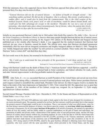 With that statement, those who supported slavery knew that Harrison opposed their plans and it is alleged that he was
poisoned thirty five days into his term of office.

       “General Harrison did not die of natural disease — no failure of health or strength existed — but
       something sudden and fatal. He did not die of Apoplexy; that is a disease. But arsenic would produce a
       sudden effect, and it would also be fatal from the commencement. This is the chief weapon of the
       medical assassin. Oxalic acid, prucic acid, or salts of strychnine, would be almost instant death, and
       would give but little advantage for escape to the murderer. Therefore his was not a case of acute
       poisoning, when death takes place almost instantaneously, but of chronic, where the patient dies slowly.
       He lived about six days after he received the drug.”                                — John Smith Dye
                                                                                                                   1864-The Adder’s Den, p. 37


Initially no one questioned Harrison’s death, but in 1864 author John Smith Dye stated in The Adder’s Den - Secrets of
the Great Conspiracy to Overthrow Liberty in America that many people thought Harrison did not die of natural causes
but was assassinated by arsenic poisoning. In the August 1841 edition of the Boston Medical and Surgical Journal
published just a few months after Harrison’s death, it was suggested that the medical treatment that Harrison had
received, not any virus or bacteria, caused his death. The official story states that Harrison developed pneumonia
immediately after his snow-driven inaugural ceremonies and lengthy inaugural address on March 4, 1841. Though he
was “mildly fatigued and under the weather” he still carried on a normal schedule. Three weeks after the inauguration
Harrison “took a violent chill” and died three days later.

His last words were to his doctor, but assumed to be directed at VP John Tyler:

       “Sir, I wish you to understand the true principles of the government. I wish them carried out. I ask
       nothing more.”                                                               —Nicholas F. Benton
                                                   Washington D.C. bureau chief and White House Correspondent for Executive Intelligence Review

Along with Harrison’s death was the death of Henry Clay’s “American System” which Harrison supported: a tariff to
protect and promote American industry; a national bank to foster commerce; and federal subsidies for roads, canals,
and other 'internal improvements' to develop profitable markets for agriculture.

1841:     John Tyler, Jr. (1790–1862) succeeded Harrison as tenth President of the United States and served one term from
1841 to 1845. Upon taking office, a dramatic reversal of national policies took place. While former president Harrison
and Congress wanted to reestablish the central bank, President Tyler did not. So when Congress tried to re-charter the
bank in the midst of the latest depression on September 9, 1841, Tyler vetoed the bill. His opposition was so great that
on September 11, 1841, all the members of his Cabinet, except one, resigned. So, on September 13, Tyler simply
appointed new Cabinet members.

Second Annual Message: President John Tyler - December 6, 1942: To the Senate and House of Representatives of the
United States: Volume: IV Pages: 204-209
    "Between the years 1833 and 1838 additions were made to bank capital in the form of notes designed for circulation, to
    an extent enormously great. The question seemed to be not how the best currency could be provided, but in what manner
    the greatest amount of bank paper could be put in circulation. Thus a vast amount of what was called money, since for
    the time being it answered the purposes of money, was thrown upon the country, an over-issue which was attended, as
    a necessary consequence, by an extravagant increase of the prices of all articles of property, the spread of a speculative
    mania all over the country, and has finally ended in a general indebtedness on the part of States and individuals, the
    prostration of public and private credit, a depreciation in the market value of real and personal estate, and has left large
    districts of country almost entirely without any circulating medium. In view of the fact that in 1830 the whole bank-note
    circulation within the United States amounted to but $61,323,898, according to the Treasury statements, and that an
    addition had been made thereto of the enormous sum of $88,000,000 in seven years (the circulation on the 1st of
    January, 1837, being stated at $149,185,890), aided by the great facilities afforded in obtaining loans from European
    capitalists, who were seized with the same speculative mania which prevailed in the United States, and the large

                                                                   69
 