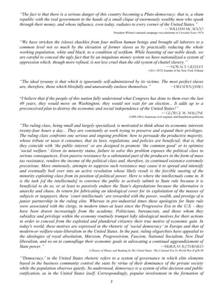 “The fact is that there is a serious danger of this country becoming a Pluto-democracy; that is, a sham
republic with the real government in the hands of a small clique of enormously wealthy men who speak
through their money, and whose influence, even today, radiates to every corner of the United States.”
                                                                                                      — William McAdoo
                                                             President Wilson's national campaign vice-chairman in Crowded Years 1974


“We have stricken the (slave) shackles from four million human beings and brought all laborers to a
common level not so much by the elevation of former slaves as by practically reducing the whole
working population, white and black, to a condition of serfdom. While boasting of our noble deeds, we
are careful to conceal the ugly fact that by an iniquitous money system we have nationalized a system of
oppression which, though more refined, is not less cruel than the old system of chattel slavery.”
                                                                                                       — Horace Greeley
                                                                                        (1811-1872) founder of the New York Tribune


“The ideal tyranny is that which is ignorantly self-administered by its victims. The most perfect slaves
are, therefore, those which blissfully and unawaredly enslave themselves.”           —Dresden James


“I believe that if the people of this nation fully understood what Congress has done to them over the last
49 years, they would move on Washington; they would not wait for an election... It adds up to a
preconceived plan to destroy the economic and social independence of the United States!”
                                                                                                   — George W. Malone
                                                                         (1890-1961) American civil engineer and Republican politician


“The ruling class, being small and largely specialized, is motivated to think about its economic interests
twenty-four hours a day... They are constantly at work trying to preserve and expand their privileges.
The ruling class confronts one serious and ongoing problem: how to persuade the productive majority,
whose tribute or taxes it consumes, that its laws, regulations, and policies are beneficial; that is, that
they coincide with ‘the public interest’ or are designed to promote ‘the common good’ or to optimize
‘social welfare.’ Given its minority status, failure to solve this problem exposes the political class to
serious consequences. Even passive resistance by a substantial part of the producers in the form of mass
tax resistance, renders the income of the political class and, therefore, its continued existence extremely
precarious. More ominously, attempts to suppress such resistance may cause it to spread and intensify
and eventually boil over into an active revolution whose likely result is the forcible ousting of the
minority exploiting class from its position of political power. Here is where the intellectuals come in. It
is the task [of the intellectuals] to convince the public to actively submit to State rule because it is
beneficial to do so, or at least to passively endure the State's depredations because the alternative is
anarchy and chaos. In return for fabricating an ideological cover for its exploitation of the masses of
subjects or taxpayers, these ‘court intellectuals’ are rewarded with the power, wealth, and prestige of a
junior partnership in the ruling elite. Whereas in pre-industrial times these apologists for State rule
were associated with the clergy, in modern times-at least since the Progressive Era in the U.S. - they
have been drawn increasingly from the academy. Politicians, bureaucrats, and those whom they
subsidize and privilege within the economy routinely trumpet lofty ideological motives for their actions
in order to conceal from the exploited and plundered citizenry their true motive of economic gain. In
today's world, these motives are expressed in the rhetoric of ‘social democracy’ in Europe and that of
modern-or welfare-state-liberalism in the United States. In the past, ruling oligarchies have appealed to
the ideologies of royal absolutism, Marxism, Progressivism, Fascism, National Socialism, New Deal
liberalism, and so on to camouflage their economic goals in advocating a continual aggrandizement of
State power.”                                                                       —Murray Rothbard
                                        A History of Money and Banking In The United States -The Colonial Era To World War II p28-30

“'Democracy,' in the United States rhetoric refers to a system of governance in which elite elements
based in the business community control the state by virtue of their dominance of the private society
while the population observes quietly. So understood, democracy is a system of elite decision and public
ratification, as in the United States itself. Correspondingly, popular involvement in the formation of
                                                         7
 