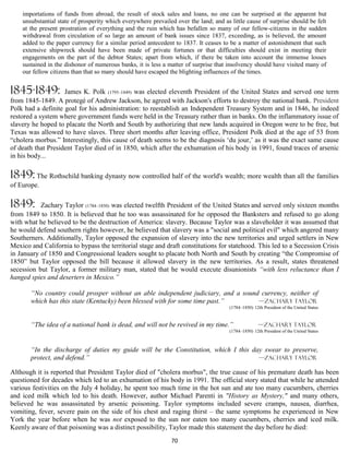 importations of funds from abroad, the result of stock sales and loans, no one can be surprised at the apparent but
    unsubstantial state of prosperity which everywhere prevailed over the land; and as little cause of surprise should be felt
    at the present prostration of everything and the ruin which has befallen so many of our fellow-citizens in the sudden
    withdrawal from circulation of so large an amount of bank issues since 1837, exceeding, as is believed, the amount
    added to the paper currency for a similar period antecedent to 1837. It ceases to be a matter of astonishment that such
    extensive shipwreck should have been made of private fortunes or that difficulties should exist in meeting their
    engagements on the part of the debtor States; apart from which, if there be taken into account the immense losses
    sustained in the dishonor of numerous banks, it is less a matter of surprise that insolvency should have visited many of
    our fellow citizens than that so many should have escaped the blighting influences of the times.


1845-1849:          James K. Polk (1795–1849) was elected eleventh President of the United States and served one term
from 1845-1849. A protegé of Andrew Jackson, he agreed with Jackson's efforts to destroy the national bank. President
Polk had a definite goal for his administration: to reestablish an Independent Treasury System and in 1846, he indeed
restored a system where government funds were held in the Treasury rather than in banks. On the inflammatory issue of
slavery he hoped to placate the North and South by authorizing that new lands acquired in Oregon were to be free, but
Texas was allowed to have slaves. Three short months after leaving office, President Polk died at the age of 53 from
“cholera morbus.” Interestingly, this cause of death seems to be the diagnosis ‘du jour,’ as it was the exact same cause
of death that President Taylor died of in 1850, which after the exhumation of his body in 1991, found traces of arsenic
in his body...

1849: The Rothschild banking dynasty now controlled half of the world's wealth; more wealth than all the families
of Europe.

1849:      Zachary Taylor (1784–1850) was elected twelfth President of the United States and served only sixteen months
from 1849 to 1850. It is believed that he too was assassinated for he opposed the Banksters and refused to go along
with what he believed to be the destruction of America: slavery. Because Taylor was a slaveholder it was assumed that
he would defend southern rights however, he believed that slavery was a "social and political evil" which angered many
Southerners. Additionally, Taylor opposed the expansion of slavery into the new territories and urged settlers in New
Mexico and California to bypass the territorial stage and draft constitutions for statehood. This led to a Secession Crisis
in January of 1850 and Congressional leaders sought to placate both North and South by creating “the Compromise of
1850” but Taylor opposed the bill because it allowed slavery in the new territories. As a result, states threatened
secession but Taylor, a former military man, stated that he would execute disunionists “with less reluctance than I
hanged spies and deserters in Mexico.”

       “No country could prosper without an able independent judiciary, and a sound currency, neither of
       which has this state (Kentucky) been blessed with for some time past.”      —Zachary Taylor
                                                                                       (1784–1850) 12th President of the United States


       “The idea of a national bank is dead, and will not be revived in my time.”                     —Zachary Taylor
                                                                                       (1784–1850) 12th President of the United States



       “In the discharge of duties my guide will be the Constitution, which I this day swear to preserve,
       protect, and defend.”                                                         —Zachary Taylor

Although it is reported that President Taylor died of "cholera morbus", the true cause of his premature death has been
questioned for decades which led to an exhumation of his body in 1991. The official story stated that while he attended
various festivities on the July 4 holiday, he spent too much time in the hot sun and ate too many cucumbers, cherries
and iced milk which led to his death. However, author Michael Parenti in "History as Mystery," and many others,
believed he was assassinated by arsenic poisoning. Taylor symptoms included severe cramps, nausea, diarrhea,
vomiting, fever, severe pain on the side of his chest and raging thirst – the same symptoms he experienced in New
York the year before when he was not exposed to the sun nor eaten too many cucumbers, cherries and iced milk.
Keenly aware of that poisoning was a distinct possibility, Taylor made this statement the day before he died:
                                                               70
 