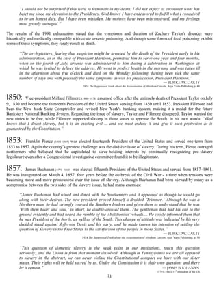 “I should not be surprised if this were to terminate in my death. I did not expect to encounter what has
       beset me since my elevation to the Presidency. God knows I have endeavored to fulfill what I conceived
       to be an honest duty. But I have been mistaken. My motives have been misconstrued, and my feelings
       most grossly outraged.”

The results of the 1991 exhumation stated that the symptoms and duration of Zachary Taylor's disorder were
historically and medically compatible with acute arsenic poisoning. And though some forms of food poisoning exhibit
some of these symptoms, they rarely result in death.

       “The arch-plotters, fearing that suspicion might be aroused by the death of the President early in his
       administration, as in the case of President Harrison, permitted him to serve one year and four months,
       when on the fourth of July, arsenic was administered to him during a celebration in Washington at
       which he was invited to deliver the address. He went in perfect health in the morning and was taken ill
       in the afternoon about five o’clock and died on the Monday following, having been sick the same
       number of days and with precisely the same symptoms as was his predecessor, President Harrison.”
                                                                                                               — Burke McCarty
                                             1924 The Suppressed Truth about the Assassination of Abraham Lincoln, Arya Varta Publishing p. 48



1850:      Vice-president Millard Fillmore (1800–1874) assumed office after the untimely death of President Taylor on July
9, 1850 and became the thirteenth President of the United States serving from 1850 until 1853. President Fillmore had
been the New York State Comptroller and revised New York's banking system, making it a model for the future
Banksters National Banking System. Regarding the issue of slavery, Taylor and Fillmore disagreed; Taylor wanted the
new states to be free, while Fillmore supported slavery in those states to appease the South. In his own words: “God
knows that I detest slavery, but it is an existing evil ... and we must endure it and give it such protection as is
guaranteed by the Constitution.”

1853:       Franklin Pierce (1804–1869) was elected fourteenth President of the United States and served one term from
1853 to 1857. Again the country’s greatest challenge was the divisive issue of slavery. During his term, Pierce outraged
northerners who believed that he capitulated to slave-holding interests by continually recognizing pro-slavery
legislature even after a Congressional investigative committee found it to be illegitimate.

1857:     James Buchanan (1791–1868) was elected fifteenth President of the United States and served from 1857–1861.
He was inaugurated on March 4, 1857, four years before the outbreak of the Civil War - a time when tensions were
becoming more and more pronounced over the issue of slavery. Although Buchanan had been viewed by many as a
compromise between the two sides of the slavery issue, he had many enemies:

       “James Buchanan had wined and dined with the Southerners and it appeared as though he would go
       along with their desires. The new president proved himself a decided ‘Trimmer.’ Although he was a
       Northern man, he had strongly courted the Southern leaders and given them to understand that he was
       ‘With them heart and soul,’ in short, he double-crossed them...The gentleman had had his ear to the
       ground evidently and had heard the rumble of the Abolitionists’ wheels.... He coolly informed them that
       he was President of the North, as well as of the South. This change of attitude was indicated by his very
       decided stand against Jefferson Davis and his party, and he made known his intention of settling the
       question of Slavery in the Free States to the satisfaction of the people in those States.”
                                                                                                               — Burke McCarty
                                            1924 The Suppressed Truth about the Assassination of Abraham Lincoln, Arya Varta Publishing, p. 50


       “This question of domestic slavery is the weak point in our institutions, touch this question
       seriously...and the Union is from that moment dissolved. Although in Pennsylvania we are all opposed
       to slavery in the abstract, we can never violate the Constitutional compact we have with our sister
       states. Their rights will be held sacred by us. Under the Constitution it is their own question; and there
       let it remain."                                                                      — James Buchanan
                                                                                                          (1791–1868) 15th president of the US
                                                                 71
 