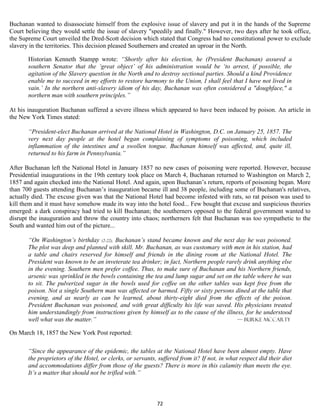 Buchanan wanted to disassociate himself from the explosive issue of slavery and put it in the hands of the Supreme
Court believing they would settle the issue of slavery "speedily and finally." However, two days after he took office,
the Supreme Court unveiled the Dred-Scott decision which stated that Congress had no constitutional power to exclude
slavery in the territories. This decision pleased Southerners and created an uproar in the North.

       Historian Kenneth Stampp wrote: “Shortly after his election, he (President Buchanan) assured a
       southern Senator that the ‘great object’ of his administration would be ‘to arrest, if possible, the
       agitation of the Slavery question in the North and to destroy sectional parties. Should a kind Providence
       enable me to succeed in my efforts to restore harmony to the Union, I shall feel that I have not lived in
       vain.’ In the northern anti-slavery idiom of his day, Buchanan was often considered a "doughface," a
       northern man with southern principles.”

At his inauguration Buchanan suffered a severe illness which appeared to have been induced by poison. An article in
the New York Times stated:

       “President-elect Buchanan arrived at the National Hotel in Washington, D.C. on January 25, 1857. The
       very next day people at the hotel began complaining of symptoms of poisoning, which included
       inflammation of the intestines and a swollen tongue. Buchanan himself was affected, and, quite ill,
       returned to his farm in Pennsylvania.”

After Buchanan left the National Hotel in January 1857 no new cases of poisoning were reported. However, because
Presidential inaugurations in the 19th century took place on March 4, Buchanan returned to Washington on March 2,
1857 and again checked into the National Hotel. And again, upon Buchanan’s return, reports of poisoning began. More
than 700 guests attending Buchanan’s inauguration became ill and 38 people, including some of Buchanan's relatives,
actually died. The excuse given was that the National Hotel had become infested with rats, so rat poison was used to
kill them and it must have somehow made its way into the hotel food... Few bought that excuse and suspicious theories
emerged: a dark conspiracy had tried to kill Buchanan; the southerners opposed to the federal government wanted to
disrupt the inauguration and throw the country into chaos; northerners felt that Buchanan was too sympathetic to the
South and wanted him out of the picture...

       “On Washington’s birthday (2-22), Buchanan’s stand became known and the next day he was poisoned.
       The plot was deep and planned with skill. Mr. Buchanan, as was customary with men in his station, had
       a table and chairs reserved for himself and friends in the dining room at the National Hotel. The
       President was known to be an inveterate tea drinker; in fact, Northern people rarely drink anything else
       in the evening. Southern men prefer coffee. Thus, to make sure of Buchanan and his Northern friends,
       arsenic was sprinkled in the bowls containing the tea and lump sugar and set on the table where he was
       to sit. The pulverized sugar in the bowls used for coffee on the other tables was kept free from the
       poison. Not a single Southern man was affected or harmed. Fifty or sixty persons dined at the table that
       evening, and as nearly as can be learned, about thirty-eight died from the effects of the poison.
       President Buchanan was poisoned, and with great difficulty his life was saved. His physicians treated
       him understandingly from instructions given by himself as to the cause of the illness, for he understood
       well what was the matter.”                                                         — Burke McCarty

On March 18, 1857 the New York Post reported:

       “Since the appearance of the epidemic, the tables at the National Hotel have been almost empty. Have
       the proprietors of the Hotel, or clerks, or servants, suffered from it? If not, in what respect did their diet
       and accommodations differ from those of the guests? There is more in this calamity than meets the eye.
       It’s a matter that should not be trifled with.”



                                                            72
 