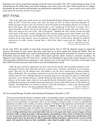 Buchanan survived two assassination attempts on his life and on November 12th, 1859, a third attempt occurred. As he
walked between the White House and Capitol building a man fired a shot at his chest which caused him to collapse.
Remarkably the gun misfired and Buchanan was unharmed but stated that he was "... quite startled at the report of the
pistol and at the sensation of a blow to my chest."

1857: PANIC
       “One of the high water marks of the successful Rothschild-Peabody Morgan business venture was the
       Panic of 1857. It had been twenty years since the Panic of 1837: its lessons had been forgotten by
       hordes of eager investors who were anxious to invest the profits of a developing America. It was time to
       fleece them again. The stock market operates like a wave washing up on the beach. It sweeps with it
       many minuscule creatures who derive all of their life support from the oxygen and water of the wave.
       They coast along at the crest of the ‘Tide of Prosperity.’ Suddenly the wave, having reached the high
       water mark on the beach, recedes, leaving all of the creatures gasping on the sand. Another wave may
       come in time to save them, but in all likelihood it will not come as far, and some of the sea creatures are
       doomed. In the same manner, waves of prosperity, fed by newly created money, through an artificial
       contraction of credit, recedes, leaving those it had borne high to gasp and die without hope of
       salvation.”                                                                  —Eustace Mullins (1923-2010)
                                                                                                          The Secrets of The Federal Reserve 1950


By the early 1850’s the number of state banks increased and by July of 1856 the Banksters began to expand the
currency and loaned far more money than they could back up in specie (gold) thus fueling the bubble. Then the
Banksters popped that bubble and a well-orchestrated panic ensued and gained momentum for numerous reasons: the
Rothschilds removed funds from U.S. banks which raised questions about America’s economic soundness; the
Supreme Court's ruling in the 1857 Dred Scott v. Sandford case threatened to open up all western territories to slavery
which prompted railroad bonds to plummet in value causing a run on the major New York banks. In this panic, more
than 5,000 American businesses failed within a year and unemployment soared.

       “After the panic had been engineered, one firm came into the market with one million pounds in cash,
       purchased securities from distressed investors at panic prices, and later resold them at an enormous
       profit. That firm was the Morgan firm, and behind it was the clever maneuvering of Baron Nathan
       Mayer Rothschild. The association remained secret from the most knowledgeable financial minds in
       London and New York, although Morgan occasionally appeared as the financial agent in a Rothschild
       operation. As the Morgan firm grew rapidly during the late nineteenth century, until it dominated the
       finances of the nation, many observers were puzzled that the Rothschilds seemed so little interested in
       profiting by investing in the rapidly advancing American economy. John Moody notes, in The Masters of
       Capital, ‘The Rothschilds were content to remain a close ally of Morgan... as far as the American field
       was concerned.’ Secrecy was more profitable than valor.”                           —Eustace Mullins
                                        (1923-2010) The Secrets of The Federal Reserve 1950 pg 52, citing John Moody, The Masters of Capital pg 27


The First Annual Message: President James Buchanan Washington, December 8, 1857:

    "We have possessed all the elements of material wealth in rich abundance, and yet, notwithstanding all these advantages,
    our country in its monetary interests is at the present moment in a deplorable condition. In the midst of unsurpassed
    plenty in all the productions of agriculture and in all the elements of national wealth, we find our manufactures
    suspended, our public works retarded, our private enterprises of different kinds abandoned, and thousands of useful
    laborers thrown out of employment and reduced to want. Volume: V Page: 437 "It is our duty to inquire what has
    produced such unfortunate results and whether their recurrence can be prevented. In all former revulsions the blame
    might have been fairly attributed to a variety of cooperating causes, but not so upon the present occasion. It is apparent
    that our existing misfortunes have proceeded solely from our extravagant and vicious system of paper currency
    and bank credits, exciting the people to wild speculations and gambling in stocks. These revulsions must continue
    to recur at successive intervals so long as the amount of the paper currency and bank loans and discounts of the
    country shall be left to the discretion of 1,400 irresponsible banking institutions, which from the very law of their
    nature will consult the interest of their stockholders rather than the public welfare. It is one of the highest and

                                                                     73
 