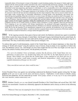 responsible duties of Government to insure to the people a sound circulating medium, the amount of which ought to be
    adapted with the utmost possible wisdom and skill to the wants of internal trade and foreign exchanges. If this be either
    greatly above or greatly below the proper standard, the marketable value of every man's Property is increased or
    diminished in the same proportion, and injustice to individuals as well as incalculable evils to the community are the
    consequence.” Volume: V Page: 439 "From this statement it is easy to account for our financial history for the last forty
    years. It has been a history of extravagant expansions in the business of the country, followed by ruinous contractions.
    At successive intervals the best and most enterprising men have been tempted to their ruin by excessive bank loans of
    mere paper credit, exciting them to extravagant importations of foreign goods, wild speculations, and ruinous and
    demoralizing stock gambling. When the crisis arrives, as arrive it must, the banks can extend no relief to the people. In a
    vain struggle to redeem their liabilities in specie they are compelled to contract their loans and their issues, and at last, in
    the hour of distress, when their assistance is most needed, they and their debtors together sink into insolvency. It is this
    paper system of extravagant expansion, raising the nominal price of every article far beyond its real value when
    compared with the cost of similar articles in countries whose circulation is wisely regulated, which has prevented us
    from competing in our own markets with foreign manufacturers, has produced extravagant importations, and has
    counteracted the effect of the large incidental protection afforded to our domestic manufactures by the present revenue
    tariff. But for this the branches of our manufactures composed of raw materials, the production of our own country -
    such as cotton, iron, and woolen fabrics - would not only have acquired almost exclusive possession of the home market,
    but would have created for themselves a foreign market throughout the world.


1861:       In the ongoing economic chess game of power and control, the Banksters schemed once again to reestablish
their ability to print free money through a Central Bank. And though Congress had defeated the prior central bank, the
Banksters sought to force America into more debt and by doing so, push those impacted by this burden to beg for a
central bank. Now they would utilize another of their proven strategies: war.

To achieve their goal of world domination, control of the United States was of utmost importance so they chose the
strategy of “divide and conquer” using the explosive issue of slavery. Keep in mind, in war, regardless of which side
wins, the Banksters always win. And though you have been taught that the Civil War was fought over the issue of
slavery, the control of money, hence, power, was the primary root cause:

       “It is not to be doubted, I know of absolute certainty that the division of the United States into two
       federations of equal power was decided long before the Civil War by the high financial powers of
       Europe. These bankers were afraid that the United States, if they remained as one block and were to
       develop as one nation, would attain economic and financial independence, which would upset the
       capitalist domination of Europe over the world."                               — Otto von Bismark
                                                                                                              Chancellor of Germany 1876


       “If my sons did not want wars, there would be none.”
                                                                                                            — Gutle Schnaper
                                                                                   wife of Mayer Amschel Rothschild, on her deathbed, 1849



Former President Pierce was against war and perhaps understood the Banksters broader agenda writing that "the true
purpose of the war was to wipe out the states and destroy property.” Implication: it costs money to rebuild...money
borrowed from Banksters. He also stated that he would “never justify, sustain, or in any way or to any extent uphold
this cruel, heartless, aimless unnecessary war.”


1861:   Abraham Lincoln (1809–1865) was elected sixteenth President of the United States and served from 1861-1865
when he was assassinated. Lincoln was vehemently opposed to the Banksters and to slavery as shown in the following
statement...

        “Whenever I hear any one arguing for slavery I feel a strong impulse to see it tried on him personally.”
                                                                                                          —abRAHAM LINCOLN

In his First Annual Message to Congress, December 3, 1861, Lincoln stated:

                                                                  74
 