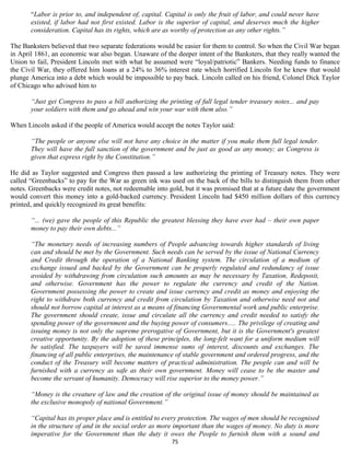 “Labor is prior to, and independent of, capital. Capital is only the fruit of labor, and could never have
       existed, if labor had not first existed. Labor is the superior of capital, and deserves much the higher
       consideration. Capital has its rights, which are as worthy of protection as any other rights.”

The Banksters believed that two separate federations would be easier for them to control. So when the Civil War began
in April 1861, an economic war also began. Unaware of the deeper intent of the Banksters, that they really wanted the
Union to fail, President Lincoln met with what he assumed were “loyal/patriotic” Bankers. Needing funds to finance
the Civil War, they offered him loans at a 24% to 36% interest rate which horrified Lincoln for he knew that would
plunge America into a debt which would be impossible to pay back. Lincoln called on his friend, Colonel Dick Taylor
of Chicago who advised him to

       “Just get Congress to pass a bill authorizing the printing of full legal tender treasury notes... and pay
       your soldiers with them and go ahead and win your war with them also.”

When Lincoln asked if the people of America would accept the notes Taylor said:

       “The people or anyone else will not have any choice in the matter if you make them full legal tender.
       They will have the full sanction of the government and be just as good as any money; as Congress is
       given that express right by the Constitution.”

He did as Taylor suggested and Congress then passed a law authorizing the printing of Treasury notes. They were
called “Greenbacks” to pay for the War as green ink was used on the back of the bills to distinguish them from other
notes. Greenbacks were credit notes, not redeemable into gold, but it was promised that at a future date the government
would convert this money into a gold-backed currency. President Lincoln had $450 million dollars of this currency
printed, and quickly recognized its great benefits:

       “... (we) gave the people of this Republic the greatest blessing they have ever had – their own paper
       money to pay their own debts...”

       “The monetary needs of increasing numbers of People advancing towards higher standards of living
       can and should be met by the Government. Such needs can be served by the issue of National Currency
       and Credit through the operation of a National Banking system. The circulation of a medium of
       exchange issued and backed by the Government can be properly regulated and redundancy of issue
       avoided by withdrawing from circulation such amounts as may be necessary by Taxation, Redeposit,
       and otherwise. Government has the power to regulate the currency and credit of the Nation.
       Government possessing the power to create and issue currency and credit as money and enjoying the
       right to withdraw both currency and credit from circulation by Taxation and otherwise need not and
       should not borrow capital at interest as a means of financing Governmental work and public enterprise.
       The government should create, issue and circulate all the currency and credit needed to satisfy the
       spending power of the government and the buying power of consumers..... The privilege of creating and
       issuing money is not only the supreme prerogative of Government, but it is the Government's greatest
       creative opportunity. By the adoption of these principles, the long-felt want for a uniform medium will
       be satisfied. The taxpayers will be saved immense sums of interest, discounts and exchanges. The
       financing of all public enterprises, the maintenance of stable government and ordered progress, and the
       conduct of the Treasury will become matters of practical administration. The people can and will be
       furnished with a currency as safe as their own government. Money will cease to be the master and
       become the servant of humanity. Democracy will rise superior to the money power.”

       “Money is the creature of law and the creation of the original issue of money should be maintained as
       the exclusive monopoly of national Government.”

       “Capital has its proper place and is entitled to every protection. The wages of men should be recognised
       in the structure of and in the social order as more important than the wages of money. No duty is more
       imperative for the Government than the duty it owes the People to furnish them with a sound and
                                                          75
 