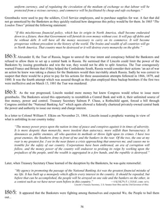 uniform currency, and of regulating the circulation of the medium of exchange so that labour will be
         protected from a vicious currency, and commerce will be facilitated by cheap and safe exchanges.”

Greenbacks were used to pay the soldiers, Civil Service employees, and to purchase supplies for war. A fact that did
not go unnoticed by the Banksters as they quickly realized how dangerous this policy would be for them. In 1865 “The
London Times” printed the following statement:

         “If this mischievous financial policy, which has its origin in North America, shall become endurated
         down to a fixture, then that Government will furnish its own money without cost. It will pay off debts and
         be without debt. It will have all the money necessary to carry on its commerce. It will become
         prosperous without precedent in the history of the world. The brains and wealth of all countries will go
         to North America. That country must be destroyed or it will destroy every monarchy on the globe.”

1863: Alexander II, the Tsar of Russia, began to unravel the true intent and conspiracy behind the Banksters and
refused to allow them to set up a central bank in Russia. He surmised that if Lincoln could limit the power of the
Banksters by issuing greenbacks and win the war, they would not be able to split America. The Tsar courageously
warned France and Britain that if they helped the Confederate South, Russia would consider their actions ‘an act of war
an action he knew was taking a chance for the Banksters would then inevitably attack Russia. Sadly he was correct to
suspect that there would be a price to pay for his actions for three assassination attempts followed in 1866, 1879, and
1880. It was the fourth attempt which was assured though as this plan employed three backup bombers if the first two
were ineffective and on March 13, 1881 the Tsar was murdered.

1863:      As the war progressed, Lincoln needed more money but knew Congress would refuse to issue more
greenbacks. The Banksters seized this opportunity to reestablish a Central Bank and with it, their unlimited source of
free money, power and control. Treasury Secretary Salmon P. Chase, a Rothschild agent, forced a bill through
Congress entitled the “National Banking Act” which again allowed a federally chartered privately-owned central bank
the power and authority to issue our money and charge interest.

In a letter to Colonel William F. Elkins on November 21, 1864, Lincoln issued a prophetic warning in view of
what is unfolding in our country today:

         “The money power preys upon the nation in time of peace and conspires against it in times of adversity.
         It is more despotic than monarchy, more insolent than autocracy, more selfish than bureaucracy. It
         denounces as public enemies, all who question its methods or throw light upon its crimes. I have two
         great enemies, the Southern Army in front of me and the bankers in the rear. Of the two, the one at my
         rear is my greatest foe. I see in the near future a crisis approaching that unnerves me, and causes me to
         tremble for the safety of our country. Corporations have been enthroned, an era of corruption will
         follow, and the money power of the country will endeavor to prolong its reign by working upon the
         prejudices of the people, until the wealth is aggregated in a few hands, and the republic is destroyed.”


Later, when Treasury Secretary Chase learned of the deception by the Banksters, he was quite remorseful:

         “My agency in promoting the passage of the National Banking Act was the greatest financial mistake of
         my life. It has built up a monopoly which affects every interest in the country. It should be repealed, but
         before that can be accomplished, the people will be arrayed on one side and the bankers on the other, in
         a contest such as we have never seen before in this country.”               —Salmon P. Chase (1808–1873)
                                                        Lincoln’s Treasury Secretary, U.S. Senator from Ohio and the 23rd Governor of Ohio


1865:       It appeared that the Banksters were fighting among themselves and expected We, the People to bail them
out...

                                                              76
 