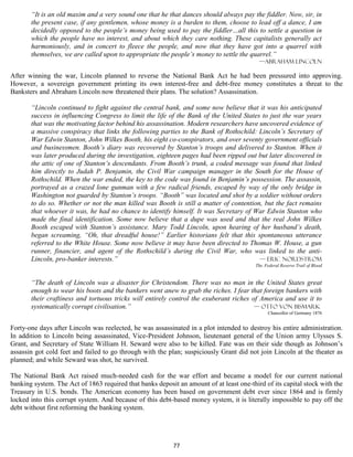 “It is an old maxim and a very sound one that he that dances should always pay the fiddler. Now, sir, in
       the present case, if any gentlemen, whose money is a burden to them, choose to lead off a dance, I am
       decidedly opposed to the people’s money being used to pay the fiddler…all this to settle a question in
       which the people have no interest, and about which they care nothing. These capitalists generally act
       harmoniously, and in concert to fleece the people, and now that they have got into a quarrel with
       themselves, we are called upon to appropriate the people’s money to settle the quarrel.”
                                                                                          —Abraham Lincoln

After winning the war, Lincoln planned to reverse the National Bank Act he had been pressured into approving.
However, a sovereign government printing its own interest-free and debt-free money constitutes a threat to the
Banksters and Abraham Lincoln now threatened their plans. The solution? Assassination.

       “Lincoln continued to fight against the central bank, and some now believe that it was his anticipated
       success in influencing Congress to limit the life of the Bank of the United States to just the war years
       that was the motivating factor behind his assassination. Modern researchers have uncovered evidence of
       a massive conspiracy that links the following parties to the Bank of Rothschild: Lincoln’s Secretary of
       War Edwin Stanton, John Wilkes Booth, his eight co-conspirators, and over seventy government officials
       and businessmen. Booth’s diary was recovered by Stanton’s troops and delivered to Stanton. When it
       was later produced during the investigation, eighteen pages had been ripped out but later discovered in
       the attic of one of Stanton’s descendants. From Booth’s trunk, a coded message was found that linked
       him directly to Judah P. Benjamin, the Civil War campaign manager in the South for the House of
       Rothschild. When the war ended, the key to the code was found in Benjamin’s possession. The assassin,
       portrayed as a crazed lone gunman with a few radical friends, escaped by way of the only bridge in
       Washington not guarded by Stanton’s troops. “Booth” was located and shot by a soldier without orders
       to do so. Whether or not the man killed was Booth is still a matter of contention, but the fact remains
       that whoever it was, he had no chance to identify himself. It was Secretary of War Edwin Stanton who
       made the final identification. Some now believe that a dupe was used and that the real John Wilkes
       Booth escaped with Stanton’s assistance. Mary Todd Lincoln, upon hearing of her husband’s death,
       began screaming, “Oh, that dreadful house!” Earlier historians felt that this spontaneous utterance
       referred to the White House. Some now believe it may have been directed to Thomas W. House, a gun
       runner, financier, and agent of the Rothschild’s during the Civil War, who was linked to the anti-
       Lincoln, pro-banker interests.”                                                   — Eric Nordstrom
                                                                                         The Federal Reserve Trail of Blood


       “The death of Lincoln was a disaster for Christendom. There was no man in the United States great
       enough to wear his boots and the bankers went anew to grab the riches. I fear that foreign bankers with
       their craftiness and tortuous tricks will entirely control the exuberant riches of America and use it to
       systematically corrupt civilisation.”                                            — Otto von Bismark
                                                                                               Chancellor of Germany 1876


Forty-one days after Lincoln was reelected, he was assassinated in a plot intended to destroy his entire administration.
In addition to Lincoln being assassinated, Vice-President Johnson, lieutenant general of the Union army Ulysses S.
Grant, and Secretary of State William H. Seward were also to be killed. Fate was on their side though as Johnson’s
assassin got cold feet and failed to go through with the plan; suspiciously Grant did not join Lincoln at the theater as
planned; and while Seward was shot, he survived.

The National Bank Act raised much-needed cash for the war effort and became a model for our current national
banking system. The Act of 1863 required that banks deposit an amount of at least one-third of its capital stock with the
Treasury in U.S. bonds. The American economy has been based on government debt ever since 1864 and is firmly
locked into this corrupt system. And because of this debt-based money system, it is literally impossible to pay off the
debt without first reforming the banking system.




                                                           77
 
