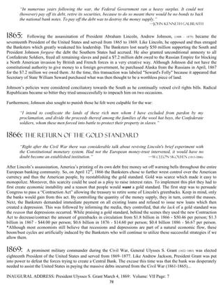 “In numerous years following the war, the Federal Government ran a heavy surplus. It could not
       (however) pay off its debt, retire its securities, because to do so meant there would be no bonds to back
       the national bank notes. To pay off the debt was to destroy the money supply.”
                                                                                  —John Kenneth Galbraith


1865:       Following the assassination of President Abraham Lincoln, Andrew Johnson, (1808 – 1875) became the
seventeenth President of the United States and served from 1865 to 1869. Like Lincoln, he opposed and thus enraged
the Banksters which greatly weakened his leadership. The Banksters lost nearly $50 million supporting the South and
President Johnson forgave the debt the Southern States had accrued. He also granted unconditional amnesty to all
Confederate Soldiers, freed all remaining slaves and paid a $7.2 million debt owed to the Russian Empire for blocking
a North American invasion by British and French forces in a very creative way. Although Johnson did not have the
constitutional authority to give money to a foreign government, he purchased Alaska from the Russians in April, 1867
for the $7.2 million we owed them. At the time, this transaction was labeled "Seward's Folly" because it appeared that
Secretary of State William Seward purchased what was then thought to be a worthless piece of land.

Johnson’s policies were considered conciliatory towards the South as he continually vetoed civil rights bills. Radical
Republicans became so bitter they tried unsuccessfully to impeach him on two occasions.

Furthermore, Johnson also sought to punish those he felt were culpable for the war:

       “I intend to confiscate the lands of these rich men whom I have excluded from pardon by my
       proclamation, and divide the proceeds thereof among the families of the wool hat boys, the Confederate
       soldiers, whom these men forced into battle to protect their property in slaves.”

1866: THE RETURN OF THE GOLD STANDARD
       “Right after the Civil War there was considerable talk about reviving Lincoln's brief experiment with
       the Constitutional monetary system. Had not the European money-trust intervened, it would have no
       doubt become an established institution.”                             —W.Cleon Skousen (1913-2006)

After Lincoln’s assassination, America’s printing of its own debt free money set off warning bells throughout the entire
European banking community. So, on April 12th, 1866 the Banksters chose to further wrest control over the American
currency and thus the American people, by reestablishing the gold standard. Gold was scarce which made it easy to
monopolize. Moreover, this scarcity could be used as a ploy to raise interest rates. To implement this plot they had to
first create economic instability and a reason that people would want a gold standard. The first step was to persuade
Congress to pass a “Contraction Act” allowing the treasury to retire some of Lincoln's greenbacks. Keep in mind, only
the banks would gain from this act. By controlling the quantity of the money supply, they in turn, control the masses.
Next, the Banksters demanded immediate payment on all existing loans and refused to issue new loans which then
created a depression. This was followed by informing the media, they controlled, that the lack of a gold standard was
the reason that depressions occurred. While praising a gold standard, behind the scenes they used the new Contraction
Act to decrease/contract the amount of greenbacks in circulation from $1.8 billion in 1866 - $50.46 per person; $1.3
billion in 1867 - $44.00 per person; $0.6 billion in 1876 - $14.60 per person; $0.4 billion 1886 - $6.67 per person.
*Although most economists still believe that recessions and depressions are part of a natural economic flow, these
boom/bust cycles are artificially induced by the Banksters who will continue to utilize these successful strategies if we
allow them.

1869:      A prominent military commander during the Civil War, General Ulysses S. Grant (1822–1885) was elected
eighteenth President of the United States and served from 1869–1877. Like Andrew Jackson, President Grant was put
into power to defeat the forces trying to create a Central Bank. The excuse this time was that the bank was desperately
needed to assist the United States in paying the massive debts incurred from the Civil War (1861-1865)...

INAUGURAL ADDRESS: President Ulysses S. Grant March 4, 1869: Volume: VII Page: 7
                                                           78
 