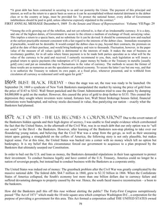 “A great debt has been contracted in securing to us and our posterity the Union. The payment of this principal and
    interest, as well as the return to a specie basis as soon as it can be accomplished without material detriment to the debtor
    class or to the country at large, must be provided for. To protect the national honor, every dollar of Government
    indebtedness should be paid in gold, unless otherwise expressly stipulated in the contract.”
FIRST ANNUAL MESSAGE December 6, 1869 To the Senate and House of Representatives: Volume: VII Page: 29

    “Among the evils growing out of the rebellion, and not yet referred to, is that of an irredeemable currency. It is a duty,
    and one of the highest duties, of Government to secure to the citizen a medium of exchange of fixed, unvarying value.
    This implies a return to a specie basis, and no substitute for it can be devised. It should be commenced now and reached
    at the earliest practicable moment consistent with a fair regard to the interests of the debtor class. Immediate resumption
    if practicable, would not be desirable. It would compel the debtor class to pay, beyond their contracts, the premium on
    gold at the date of their purchase, and would bring bankruptcy and ruin to thousands. Fluctuation, however, in the paper
    value of the measure of all values (gold) is detrimental to the interests of trade. It makes the man of business an
    involuntary gambler, for in all sales where future payment is to be made both parties speculate as to what will be the
    value of the currency to be paid and received. I earnestly recommend to you, then, such legislation as will insure a
    gradual return to specie payments (the redemption of U.S. paper money by banks or the Treasury in metallic [usually
    gold] coin.) and put an immediate stop to fluctuations in the value of currency. The methods to secure the former of
    these results are as numerous as are the speculators on political economy. To secure the latter I see but one way, and that
    is to authorize the Treasury to redeem its own paper, at a fixed price, whenever presented, and to withhold from
    circulation all currency so redeemed until sold again for gold.”


1869:      Bust: bLACK FRIDAY                  – Once the stage was set, the ruse was ready to be launched. On
September 24, 1869 a syndicate of New York Banksters manipulated the market by raising the price of gold from
the price of $143 to $162. Wall Street panicked and the Grant Administration tried to ease the panic by dumping
$4,000,000 in gold on the market. However, this caused the price of gold to drop further to $133. This created the
depression they sought where investors were ruined, fortunes lost, Wall Street brokerage houses failed, financial
institutions were bankrupted, and railway stocks decreased in value, thus paralyzing our nation – exactly what the
Banksters had planned.


1871:    act of 1871           – THE U.S. BECOMES A CORPORATION?? Due to the covert nature of
the Banksters hidden agenda and their high degree of secrecy, I was unable to find ample evidence which corroborated
the fact that the United States, in the aftermath of the Civil War, was in so much debt that our only option was to “sell
our souls” to the Devil - the Banksters. However, after learning of the Banksters non-stop plotting to take over our
floundering young nation, and believing that the Civil War was a setup from the get-go, as well as their unceasing
intent upon gaining a stranglehold on the coffers of America, the following story is not only plausible, but makes
logical sense. For at this time, the United States was backed into a corner with no money which left no option but
bankruptcy. It is my belief that this circumstance forced our government to acquiesce to a plan proposed by the
Banksters that ultimately usurped our Constitution.

In order to bail out the U.S. and loan us money, the Banksters demanded stipulations in their loan agreement to protect
their investment. To conduct business legally and have control of the U.S. Treasury, America could no longer be a
nation of sovereign people, but instead had to conduct business with the Banksters as a corporate entity.

The United States was indeed out of money: The greenback problem after the Civil War was greatly complicated by the
massive national debt. The federal debt, $64.7 million in 1860, grew to $2.32 billion in 1866. When the Confederate
States of America collapsed, the South's economy lost more than one billion dollars due to currency failure and
suffered devastating damages to property caused by the war. Hence, the south faced massive reconstruction – a boon to
the banksters.

How did the Banksters pull this off this ruse without alerting the public? The Forty-First Congress surreptitiously
passed “The Act of 1871” which made the 10 mile square area which comprises Washington D.C., a corporation for the
purpose of providing a government for this area. This Act formed a corporation called THE UNITED STATES owned
                                                                79
 