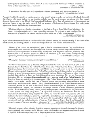 public policy is considered a serious threat. It is not a step towards democracy; rather it constitutes a
       'crisis of democracy' that must be overcome.                                       —Noam Chomsky
                                                                                           professor at MIT On Power and Ideology (1987)


       “It may appear that what goes on is happenstance, but the government most surely has planned it.”
                                                                                 —President Franklin D. Roosevelt

President Franklin Roosevelt was warning us about what is really going on under our very noses. His head, along with
that of every other world leader, was and is, at the end of a gun. Our public servants are nothing more than puppets
doing as they are told by the Global Elite/International Banksters. All of these allegations are well documented and
when you choose to learn the truth, you will find vast amounts of information along with case law, codes, rules,
regulations, statutes, legislation, etc. to support them.

       “The financial system ... has been turned over to the Federal Reserve Board. That board administers the
       finance system by authority of [...] a purely profiteering group. The system is private, conducted for the
       sole purpose of obtaining the greatest possible profits from the use of other people's money.”
                                                                                                    —Charles A. Lindbergh
                                                                                                Congressman from Minnesota 1907 to 1917


If you find this to be inconceivable as I initially did, when you read through the economic history of the United States
which follows, the recurring patterns of deceit and manipulation will soon become abundantly clear.

       “The eyes of our citizens are not sufficiently open to the true cause of our distress. They ascribe them to
       everything but their true cause, the banking system; a system which if it could do good in any form is yet
       so certain of leading to abuse as to be utterly incompatible with the public safety and prosperity. The
       Central Bank (a.k.a. Federal Reserve in 1913) is an institution of the most deadly hostility existing
       against the principles and form of our Constitution.”                     — Thomas Jefferson (1743–1826)

       “Money plays the largest part in determining the course of history.”                           — Karl Marx (1818–1883)
                                                                                                                    Communist Manifesto

       “We have in this country one of the most corrupt institutions the world has ever known. I refer to the
       Federal Reserve Board and the Federal Reserve Banks. The Federal Reserve Board, a Government
       board, has cheated the Government of the United States out of enough money to pay the national debt.
       The depredations and the iniquities of the Federal Reserve Board and the Federal Reserve banks acting
       together have cost this country enough money to pay the national debt several times over. Some people
       think the Federal Reserve Banks are United States Government institutions. They are not Government
       institutions. They are private credit monopolies which prey upon the people of the United States for the
       benefit of themselves and their foreign customers ... The Federal Reserve Banks are the agents of the
       foreign central banks ... In that dark crew of financial pirates, there are those who would cut a man's
       throat to get a dollar out of his pocket ... Every effort has been made by the Federal Reserve Board to
       conceal its powers, but the truth is the Federal Reserve Bank has usurped the government. It controls
       everything here (in Congress) and controls all our foreign relations. It makes and breaks governments
       at will ... When the Federal Reserve Act was passed, the people of the United States did not perceive that
       a world system was being set up here ... A super-state controlled by international bankers, and
       international industrialists acting together to enslave the world for their own pleasure. This evil
       institution has impoverished and ruined the people of the United States, has bankrupted itself, and has
       practically bankrupted our Government. It has done this through defects of the law under which it
       operates, through the maladministration of that law by the Federal Reserve Board, and through the
       corrupt practices of the moneyed vultures who control it.”        — CONGRESSMAN Louis T. McFadden
                                                 Chair of the House Banking and Currency Committee - June 10, 1932 address to the Congress


       “The study of money, above all other fields in economics, is one in which complexity is used to disguise
       truth or to evade truth, not to reveal it. The process by which banks create money is so simple the mind
       is repelled. With something so important, a deeper mystery seems only decent.”

                                                              8
 