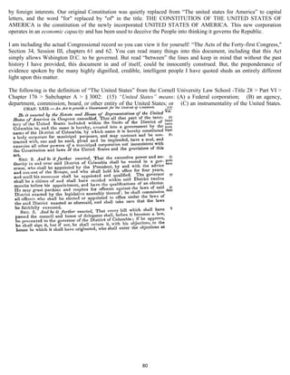 by foreign interests. Our original Constitution was quietly replaced from “The united states for America” to capital
letters, and the word "for" replaced by "of" in the title. THE CONSTITUTION OF THE UNITED STATES OF
AMERICA is the constitution of the newly incorporated UNITED STATES OF AMERICA. This new corporation
operates in an economic capacity and has been used to deceive the People into thinking it governs the Republic.

I am including the actual Congressional record so you can view it for yourself: “The Acts of the Forty-first Congress,"
Section 34, Session III, chapters 61 and 62. You can read many things into this document, including that this Act
simply allows Wshington D.C. to be governed. But read “between” the lines and keep in mind that without the past
history I have provided, this document in and of itself, could be innocently construed. But, the preponderance of
evidence spoken by the many highly dignified, credible, intelligent people I have quoted sheds an entirely different
light upon this matter.

The following is the definition of “The United States” from the Cornell University Law School -Title 28 > Part VI >
Chapter 176 > Subchapter A > § 3002: (15) “United States” means: (A) a Federal corporation; (B) an agency,
department, commission, board, or other entity of the United States; or (C) an instrumentality of the United States.




                                                          80
 