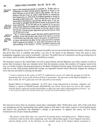 1872: Even though the Act of 1871 was passed, the public was not aware that their beloved country, which so many
had given their lives to establish and protect, was now in the hands of the Banksters. From this point in time,
propaganda campaigns were used to continually “convince” the public that our Constitution was the governing force in
our country, while in reality, the Banksters controlled our country.

The monetary system in the United States was still in great disarray and the Banksters now had to operate covertly to
protect their investment. Step one: eliminate silver from the monetary system. But members of Congress stood in the
way, so to bribe Congress into demonetizing silver the Bank of England sent their agent, Ernest Seyd to America armed
with lots of cash. Seyd actually drafted the Coinage Act legislation himself which effectively stopped the minting of
silver and was successful in carrying out this plan:

       “I went to America in the winter of 1872-73, authorised to secure, if I could, the passage of a bill de-
       monetising silver. It was in the interest of those I represented - the governors of the Bank of England - to
       have it done. By 1873, gold coins were the only form of coin money.”

       Senator Daniel of Virginia explained: “In 1872 silver being demonetized in Germany, England, and
       Holland, a capital of 100,000 pounds ($500,000.00) was raised, Ernest Seyd was sent to this country
       with this fund as agent for foreign bond holders to effect the same object (demonetization of silver).” May
       22, 1890, excerpt from a speech in the Congressional Record, page 5128, quoted from the Bankers Magazine of August, 1873




The removal of silver from our monetary system had a catastrophic effect: Within three years, 30% of the work force
was unemployed and the unsuspecting naive public began to look back to the earlier success of silver-backed money
and interest free greenbacks and demanded a change in government. To appease this outcry, the U.S. Silver
Commission was set up to study the problem:

       “The disaster of the Dark Ages was caused by decreasing money and falling prices... Without money,
       civilisation could not have had a beginning, and with a diminishing supply, it must languish and unless
       relieved, finally perish. At the Christian era the metallic money of the Roman Empire amounted to
                                                                                81
 