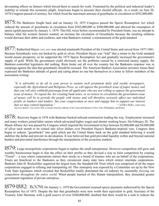 devastating effects on farmers which forced them to search for work. Frustrated by the political and industrial leader’s
inability to remedy this economic plight, Americans began to pressure their elected officials. As a result, on June 20,
1874 Congress passed a Currency Act which fixed the maximum amount of greenbacks in circulation to $382,000,000.

1875: The Banksters fought back and on January 14, 1875 Congress passed the Specie Resumption Act which
reduced the amount of greenbacks in circulation from $382,000,000 to $300,000,000 and allowed the resumption of
specie (gold) payments by January 1, 1879. This bill, twice before recommended by President Grant, was an attempt to
balance what the western farmers wanted; an increase the circulation of Greenbacks because the resulting inflation
would decrease their debts and creditors, and what Banksters wanted: a reinstatement of the gold standard.


1877: Rutherford Hayes (1822–1893) was elected nineteenth President of the United States and served from 1877-1881.
Because Greenbacks were not backed by gold or silver, President Hayes was “told” that a return to the Gold standard
would ensure prosperity, so he supported the 1875 Specie Resumption Act and gradually increased the government's
supply of gold. While the government could obviously see the problems caused by a restricted money supply, the
Bankster-controlled legislators did nothing. Riots broke out all over the country but the Banksters response was to
campaign against the idea that greenbacks should be reissued. The American Bankers Association secretary James Buel
expressed the Banksters attitude of greed and caring about no one but themselves in a letter to fellow members of the
association writing:

       “It is advisable to do all in your power to sustain such prominent daily and weekly newspapers,
       especially the Agricultural and Religious Press, as will oppose the greenback issue of paper money and
       that you will also withhold patronage from all applicants who are not willing to oppose the government
       issue of money. To repeal the Act creating bank notes, or to restore to circulation the government issue
       of money will be to provide the people with money and will therefore seriously affect our individual
       profits as bankers and lenders. See your congressman at once and engage him to support our interest
       that we may control legislation.”                                                 — James Buel (1849-1920)
       American Bankers Association from a circular issued by authority of the Associated Bankers of New York, Philadelphia, and Boston



1878:      Recovery began in 1878 with Bankster-backed railroad construction leading the way. Employment increased
and many workers joined labor unions which advocated higher wages and shorter working hours. On February 28, The
Bland-Allison Act was passed by Congress which required the Government to buy between $2,000,000 and $4,000,000
of silver each month to be coined into silver dollars over President Hayes's Bankster-inspired veto. Congress then
began to redeem "greenbacks" into gold which put the United States back on the gold standard believing it would
stabilize the dollar and prevent its devaluation. It was believed that gold provided liquidity within and beyond national
borders and prevented interference through the manipulation of the economic markets.

1879: Large monopolistic corporations began to replace the small entrepreneur. However competition still grew and
wealthy businessmen begin to fear the effect on their profits so they devised a way to limit competition by creating
"Trusts" – a ruse where corporations entrust their stocks to a board of trustees who act on behalf of the corporations.
Trusts are beneficial to the Banksters as they circumvent many state laws which restrict interstate corporations.
Bankster John D. Rockefeller organized the largest trust, the Standard Oil Trust which was comprised of all the major
corporations engaged in refining and transporting oil. This monopoly was exposed by a Committee set up by the New
York State legislature which revealed that Rockefeller totally dominated the oil industry by essentially freezing out
competition throughout the entire world. When people learned of this blatant manipulation, they demanded greater
government regulation of private enterprise.

1879-1882:               boom: On January 1, 1879 the Government resumed specie payments authorized by the Specie
Resumption Act of 1875. Despite the fact that greenbacks were now worth their equivalent in gold, Secretary of the
Treasury John Sherman, with a gold reserve of over $200,000,000, doubted that there would be a rush to redeem the
                                                                                 83
 