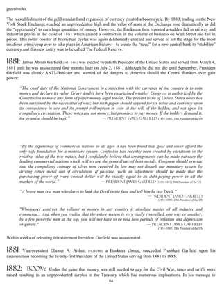 greenbacks.

The reestablishment of the gold standard and expansion of currency created a boom cycle. By 1880, trading on the New
York Stock Exchange reached an unprecedented high and the value of seats at the Exchange rose dramatically as did
the “opportunity” to earn huge quantities of money. However, the Banksters then reported a sudden fall in railway and
industrial profits at the close of 1881 which caused a contraction in the volume of business on Wall Street and fall in
prices. This roller coaster of boom/bust cycles was again deliberately enacted and served to set the stage for the most
insidious crime/coup ever to take place in American history – to create the “need” for a new central bank to “stabilize”
currency and this new entity was to be called The Federal Reserve.

1881:    James Abram Garfield (1831–1881) was elected twentieth President of the United States and served from March 4,
1881 until he was assassinated four months later on July 2, 1881. Although he did not die until September, President
Garfield was clearly ANTI-Bankster and warned of the dangers to America should the Central Bankers ever gain
power:

       “The chief duty of the National Government in connection with the currency of the country is to coin
       money and declare its value. Grave doubts have been entertained whether Congress is authorized by the
       Constitution to make any form of paper money legal tender. The present issue of United States notes has
       been sustained by the necessities of war; but such paper should depend for its value and currency upon
       its convenience in use and its prompt redemption in coin at the will of the holder, and not upon its
       compulsory circulation. These notes are not money, but promises to pay money. If the holders demand it,
       the promise should be kept.”                    — President James Garfield (1831–1881) 20th President of the US




       “By the experience of commercial nations in all ages it has been found that gold and silver afford the
       only safe foundation for a monetary system. Confusion has recently been created by variations in the
       relative value of the two metals, but I confidently believe that arrangements can be made between the
       leading commercial nations which will secure the general use of both metals. Congress should provide
       that the compulsory coinage of silver now required by law may not disturb our monetary system by
       driving either metal out of circulation. If possible, such an adjustment should be made that the
       purchasing power of every coined dollar will be exactly equal to its debt-paying power in all the
       markets of the world.”                         — President James Garfield (1831–1881) 20th President of the US

       “A brave man is a man who dares to look the Devil in the face and tell him he is a Devil.”
                                                                                    — President James Garfield
                                                                                           (1831–1881) 20th President of the US


       "Whosoever controls the volume of money in any country is absolute master of all industry and
       commerce... And when you realise that the entire system is very easily controlled, one way or another,
       by a few powerful men at the top, you will not have to be told how periods of inflation and depression
       originate."                                                             — President James Garfield
                                                                                           (1831–1881) 20th President of the US


Within weeks of releasing this statement President Garfield was assassinated.

1881:    Vice-president Chester A. Arthur, (1829-1886) a Bankster choice, succeeded President Garfield upon his
assassination becoming the twenty-first President of the United States serving from 1881 to 1885.

1882:       boom: Under the guise that money was still needed to pay for the Civil War, taxes and tariffs were
raised resulting in an unprecedented surplus in the Treasury which had numerous implications. In his message to
                                                             84
 