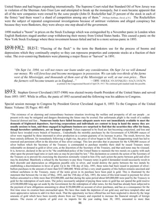 United States and had begun expanding internationally. The Supreme Court ruled that Standard Oil of New Jersey was
in violation of the Sherman Anti-Trust Law and attempted to break up the monopoly, but it soon became apparent that
all of the new companies were owned by the same people (John D. Rockefeller had 25 percent of the stock in each of
the firms) “and there wasn’t a shard of competition among any of them.” [William Hoffman, David, p.35.] The Rockefellers
were the subject of repeated congressional investigations because of antitrust violations and alleged conspiracy but
because they were Banksters, they were always one step ahead of the government.

1890 marked a "boom" in prices on the Stock Exchange which was extinguished by a November panic in London when
English Banksters staged another coup withdrawing their money from United States banks. This caused a panic on the
New York Stock Exchange where three investment houses failed and led to a more serious panic in 1893.

1891-1912:           bust: “Fleecing of the flock” is the term the Banksters use for the process of booms and
depressions which they continually employ so they can repossess properties and corporate stocks at a fraction of their
value. The ever-conniving Banksters were planning a major fleece or “harvest” in 1891.



       “On Sept 1st, 1894, we will not renew our loans under any consideration. On Sept 1st we will demand
       our money. We will foreclose and become mortgagees in possession. We can take two-thirds of the farms
       west of the Mississippi, and thousands of them east of the Mississippi as well, at our own price... Then
       the farmers will become tenants as in England...”           —1891 American Bankers Association
                                                  as printed in the Congressional Record of April 29, 1913. The continued gold standard made this possible.



1893:    Stephen Grover Cleveland (1837-1908) was elected twenty-fourth President of the United States and served
from 1893–1897. While in office, the panic of 1893 occurred and the following was his address to Congress.

Special session message to Congress by President Grover Cleveland August 8, 1893: To the Congress of the United
States: Volume: IX Pages: 401-405

    "The existence of an alarming and extraordinary business situation involving the welfare and prosperity of all our people ...so
    present evils may be mitigated and dangers threatening the future may be averted. Our unfortunate plight is the result of a sudden
    financial distrust and fear... Numerous banks have failed because adequate assets were not immediately available to meet the
    demands of frightened depositors. Surviving corporations and individuals are content to keep in hand the money they are
    usually anxious to loan, and those engaged in legitimate business are surprised to find that the securities they offer for loans,
    though heretofore satisfactory, are no longer accepted. Values supposed to be fixed are fast becoming conjectural, and loss and
    failure have invaded every branch of business... Undoubtedly the monthly purchases by the Government of 4,500,000 ounces of
    silver were regarded by those interested in silver production as a certain guaranty of its increase in price. The result, however, has
    been entirely different, for immediately following a slight rise, the price of silver began to fall...This disappointing result has led to
    renewed and persistent effort in the direction of free silver coinage. This law provides that in payment for the 4,500,000 ounces of
    silver bullion which the Secretary of the Treasury is commanded to purchase monthly there shall be issued Treasury notes
    redeemable on demand in gold or silver coin, at the discretion of the Secretary of the Treasury, and that said notes may be reissued.
    It is, however, declared in the act to be "the established policy of the United States to maintain the two metals on a parity with each
    other upon the present legal ratio or such ratio as may be provided by law." This declaration so controls the action of the Secretary of
    the Treasury as to prevent his exercising the discretion nominally vested in him if by such action the parity between gold and silver
    may be disturbed. Manifestly a refusal by the Secretary to pay these Treasury notes in gold if demanded would necessarily result in
    their discredit and depreciation as obligations payable only in silver, and would destroy the parity between the two metals by
    establishing a discrimination in favor of gold. Up to the 15th day of July, 1893, these notes had been issued in payment of silver-
    bullion purchases to the amount of more than $147,000,000. While all but a very small quantity of this bullion remains uncoined and
    without usefulness in the Treasury, many of the notes given in its purchase have been paid in gold. This is illustrated by the
    statement that between the 1st day of May, 1892, and the 15th day of July, 1893, the notes of this kind issued in payment for silver
    bullion amounted to a little more than $54,000,000, and that during the same period about $49,000,000 were paid by the Treasury in
    gold for the redemption of such notes. The policy necessarily adopted of paying these notes in gold has not spared the gold reserve
    of $100,000,000 long ago set aside by the Government for the redemption of other notes, for this fund has already been subjected to
    the payment of new obligations amounting to about $150,000,000 on account of silver purchases, and has as a consequence for the
    first time since its creation been encroached upon. We have thus made the depletion of our gold easy and have tempted other and
    more appreciative nations to add it to their stock. That the opportunity we have offered has not been neglected is shown by the large
    amounts of gold which have been recently drawn from our Treasury and exported to increase the financial strength of foreign
    nations. The excess of exports of gold over its imports for the year ending June 30, 1893, amounted to more than
                                                                           86
 