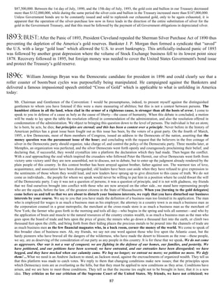 $87,500,000. Between the 1st day of July, 1890, and the 15th day of July, 1893, the gold coin and bullion in our Treasury decreased
    more than $132,000,000, while during the same period the silver coin and bullion in the Treasury increased more than $147,000,000.
    Unless Government bonds are to be constantly issued and sold to replenish our exhausted gold, only to be again exhausted, it is
    apparent that the operation of the silver-purchase law now in force leads in the direction of the entire substitution of silver for the
    gold in the Government Treasury, and that this must be followed by the payment of all Government obligations in depreciated silver.


1893: bust: After the Panic of 1893, President Cleveland repealed the Sherman Silver Purchase Act of 1890 thus
preventing the depletion of the America’s gold reserves. Bankster J. P. Morgan then formed a syndicate that “saved”
the U.S. with a large “gold loan” which allowed the U.S. to avert bankruptcy. This artificially-induced panic of 1893
was followed by another great depression where the volume of Stock Exchange business fell to its lowest point since
1878. Recovery followed in 1895, but foreign money was needed to cover the United States Government's bond issue
and protect the Treasury’s gold reserve.

1896:       William Jennings Bryan was the Democratic candidate for president in 1896 and could clearly see that a
roller coaster of boom/bust cycles was purposefully being manipulated. He campaigned against the Banksters and
delivered a famous impassioned speech entitled “Cross of Gold” which is applicable to what is unfolding in America
today:

    Mr. Chairman and Gentlemen of the Convention: I would be presumptuous, indeed, to present myself against the distinguished
    gentlemen to whom you have listened if this were a mere measuring of abilities; but this is not a contest between persons. The
    humblest citizen in all the land, when clad in the armor of a righteous cause, is stronger than all the hosts of error. I come to
    speak to you in defense of a cause as holy as the cause of liberty—the cause of humanity. When this debate is concluded, a motion
    will be made to lay upon the table the resolution offered in commendation of the administration, and also the resolution offered in
    condemnation of the administration. We object to bringing this question down to the level of persons. The individual is but an atom;
    he is born, he acts, he dies; but principles are eternal; and this has been a contest over a principle. Never before in the history of
    American politics has a great issue been fought out as this issue has been, by the voters of a great party. On the fourth of March,
    1895, a few Democrats, most of them members of Congress, issued an address to the Democrats of the nation, asserting that the
    money question was the paramount issue of the hour; and concluding with the request that the believers in the free coinage of
    silver in the Democratic party should organize, take charge of, and control the policy of the Democratic party. Three months later, at
    Memphis, an organization was perfected, and the silver Democrats went forth openly and courageously proclaiming their belief, and
    declaring that, if successful, they would crystallize into a platform the declaration which they had made. Then began the conflict.
    With a zeal approaching the zeal which inspired the crusaders who followed Peter the Hermit, our silver Democrats went forth from
    victory unto victory until they are now assembled, not to discuss, not to debate, but to enter up the judgment already rendered by the
    plain people of this country. In this contest brother has been arrayed against brother, father against son. The warmest ties of love,
    acquaintance, and association have been disregarded; old leaders have been cast aside when they have refused to give expression to
    the sentiments of those whom they would lead, and new leaders have sprung up to give direction to this cause of truth. We do not
    come as individuals... the people for whom we speak would never be willing to put him in a position where he could thwart the will
    of the Democratic party. I say it was not a question of persons; it was a question of principle, and it is not with gladness, my friends
    that we find ourselves brought into conflict with those who are now arrayed on the other side...we stand here representing people
    who are the equals, before the law, of the greatest citizens in the State of Massachusetts. When you [turning to the gold delegates]
    come before us and tell us that we are about to disturb your business interests, we reply that you have disturbed our business
    interests by your course. We say to you that you have made the definition of a business man too limited in its application. The man
    who is employed for wages is as much a business man as his employer; the attorney in a country town is as much a business man as
    the corporation counsel in a great metropolis; the merchant at the cross-roads store is as much a business man as the merchant of
    New York; the farmer who goes forth in the morning and toils all day—who begins in the spring and toils all summer—and who by
    the application of brain and muscle to the natural resources of the country creates wealth, is as much a business man as the man who
    goes upon the board of trade and bets upon the price of grain; the miners who go down a thousand feet into the earth, or climb two
    thousand feet upon the cliffs, and bring forth from their hiding places the precious metals to be poured into the channels of trade are
    as much business men as the few financial magnates who, in a back room, corner the money of the world. We come to speak of
    this broader class of business men. Ah, my friends, we say not one word against those who live upon the Atlantic coast, but the
    hardy pioneers who have braved all the dangers of the wilderness, who have made the desert to blossom as the rose—these people,
    we say, are as deserving of the consideration of our party as any people in this country. It is for these that we speak. We do not come
    as aggressors. Our war is not a war of conquest; we are fighting in the defense of our homes, our families, and posterity. We
    have petitioned, and our petitions have been scorned; we have entreated, and our entreaties have been disregarded; we have
    begged, and they have mocked when our calamity came. We beg no longer; we entreat no more; we petition no more. We defy
    them! ...What we need is an Andrew Jackson to stand, as Jackson stood, against the encroachments of organized wealth. They tell us
    that this platform was made to catch votes. We reply to them that changing conditions make new issues; that the principles upon
    which Democracy rests are as everlasting as the hills, but that they must be applied to new conditions as they arise. Conditions have
    arisen, and we are here to meet those conditions. They tell us that the income tax ought not to be brought in here; that it is a new
    idea. They criticize us for our criticism of the Supreme Court of the United States. My friends, we have not criticized; we

                                                                      87
 