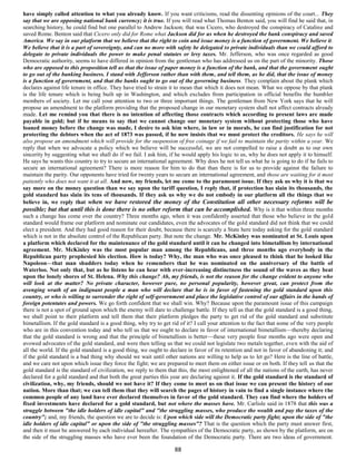 have simply called attention to what you already know. If you want criticisms, read the dissenting opinions of the court... They
say that we are opposing national bank currency; it is true. If you will read what Thomas Benton said, you will find he said that, in
searching history, he could find but one parallel to Andrew Jackson; that was Cicero, who destroyed the conspiracy of Cataline and
saved Rome. Benton said that Cicero only did for Rome what Jackson did for us when he destroyed the bank conspiracy and saved
America. We say in our platform that we believe that the right to coin and issue money is a function of government. We believe it.
We believe that it is a part of sovereignty, and can no more with safety be delegated to private individuals than we could afford to
delegate to private individuals the power to make penal statutes or levy taxes. Mr. Jefferson, who was once regarded as good
Democratic authority, seems to have differed in opinion from the gentleman who has addressed us on the part of the minority. Those
who are opposed to this proposition tell us that the issue of paper money is a function of the bank, and that the government ought
to go out of the banking business. I stand with Jefferson rather than with them, and tell them, as he did, that the issue of money
is a function of government, and that the banks ought to go out of the governing business. They complain about the plank which
declares against life tenure in office. They have tried to strain it to mean that which it does not mean. What we oppose by that plank
is the life tenure which is being built up in Washington, and which excludes from participation in official benefits the humbler
members of society. Let me call your attention to two or three important things. The gentleman from New York says that he will
propose an amendment to the platform providing that the proposed change in our monetary system shall not affect contracts already
made. Let me remind you that there is no intention of affecting those contracts which according to present laws are made
payable in gold; but if he means to say that we cannot change our monetary system without protecting those who have
loaned money before the change was made, I desire to ask him where, in law or in morals, he can find justification for not
protecting the debtors when the act of 1873 was passed, if he now insists that we must protect the creditors. He says he will
also propose an amendment which will provide for the suspension of free coinage if we fail to maintain the parity within a year. We
reply that when we advocate a policy which we believe will be successful, we are not compelled to raise a doubt as to our own
sincerity by suggesting what we shall do if we fail. I ask him, if he would apply his logic to us, why he does not apply it to himself.
He says he wants this country to try to secure an international agreement. Why does he not tell us what he is going to do if he fails to
secure an international agreement? There is more reason for him to do that than there is for us to provide against the failure to
maintain the parity. Our opponents have tried for twenty years to secure an international agreement, and those are waiting for it most
patiently who does not want it at all. And now, my friends, let me come to the paramount issue. If they ask us why it is that we
say more on the money question than we say upon the tariff question, I reply that, if protection has slain its thousands, the
gold standard has slain its tens of thousands. If they ask us why we do not embody in our platform all the things that we
believe in, we reply that when we have restored the money of the Constitution all other necessary reforms will be
possible; but that until this is done there is no other reform that can be accomplished. Why is it that within three months
such a change has come over the country? Three months ago, when it was confidently asserted that those who believe in the gold
standard would frame our platform and nominate our candidates, even the advocates of the gold standard did not think that we could
elect a president. And they had good reason for their doubt, because there is scarcely a State here today asking for the gold standard
which is not in the absolute control of the Republican party. But note the change. Mr. McKinley was nominated at St. Louis upon
a platform which declared for the maintenance of the gold standard until it can be changed into bimetallism by international
agreement. Mr. McKinley was the most popular man among the Republicans, and three months ago everybody in the
Republican party prophesied his election. How is today? Why, the man who was once pleased to think that he looked like
Napoleon—that man shudders today when he remembers that he was nominated on the anniversary of the battle of
Waterloo. Not only that, but as he listens he can hear with ever-increasing distinctness the sound of the waves as they beat
upon the lonely shores of St. Helena. Why this change? Ah, my friends, is not the reason for the change evident to anyone who
will look at the matter? No private character, however pure, no personal popularity, however great, can protect from the
avenging wrath of an indignant people a man who will declare that he is in favor of fastening the gold standard upon this
country, or who is willing to surrender the right of self-government and place the legislative control of our affairs in the hands of
foreign potentates and powers. We go forth confident that we shall win. Why? Because upon the paramount issue of this campaign
there is not a spot of ground upon which the enemy will dare to challenge battle. If they tell us that the gold standard is a good thing,
we shall point to their platform and tell them that their platform pledges the party to get rid of the gold standard and substitute
bimetallism. If the gold standard is a good thing, why try to get rid of it? I call your attention to the fact that some of the very people
who are in this convention today and who tell us that we ought to declare in favor of international bimetallism—thereby declaring
that the gold standard is wrong and that the principle of bimetallism is better—these very people four months ago were open and
avowed advocates of the gold standard, and were then telling us that we could not legislate two metals together, even with the aid of
all the world. If the gold standard is a good thing, we ought to declare in favor of its retention and not in favor of abandoning it; and
if the gold standard is a bad thing why should we wait until other nations are willing to help us to let go? Here is the line of battle,
and we care not upon which issue they force the fight; we are prepared to meet them on either issue or on both. If they tell us that the
gold standard is the standard of civilization, we reply to them that this, the most enlightened of all the nations of the earth, has never
declared for a gold standard and that both the great parties this year are declaring against it. If the gold standard is the standard of
civilization, why, my friends, should we not have it? If they come to meet us on that issue we can present the history of our
nation. More than that; we can tell them that they will search the pages of history in vain to find a single instance where the
common people of any land have ever declared themselves in favor of the gold standard. They can find where the holders of
fixed investments have declared for a gold standard, but not where the masses have. Mr. Carlisle said in 1878 that this was a
struggle between "the idle holders of idle capital" and "the struggling masses, who produce the wealth and pay the taxes of the
country"; and, my friends, the question we are to decide is: Upon which side will the Democratic party fight; upon the side of "the
idle holders of idle capital" or upon the side of "the struggling masses"? That is the question which the party must answer first,
and then it must be answered by each individual hereafter. The sympathies of the Democratic party, as shown by the platform, are on
the side of the struggling masses who have ever been the foundation of the Democratic party. There are two ideas of government.

                                                                    88
 