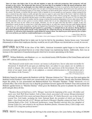 There are those who believe that, if you will only legislate to make the well-to-do prosperous, their prosperity will leak
    through on those below. The Democratic idea, however, has been that if you legislate to make the masses prosperous, their
    prosperity will find its way up through every class which rests upon them. You come to us and tell us that the great cities are in
    favor of the gold standard; we reply that the great cities rest upon our broad and fertile prairies. Burn down your cities and leave our
    farms, and your cities will spring up again as if by magic; but destroy our farms and the grass will grow in the streets of every city in
    the country. My friends, we declare that this nation is able to legislate for its own people on every question, without waiting for the
    aid or consent of any other nation on earth; and upon that issue we expect to carry every State in the Union. I shall not slander the
    inhabitants of the fair State of Massachusetts nor the inhabitants of the State of New York by saying that, when they are confronted
    with the proposition, they will declare that this nation is not able to attend to its own business. It is the issue of 1776 over again. Our
    ancestors, when but three millions in number, had the courage to declare their political independence of every other nation; shall we,
    their descendants, when we have grown to seventy millions, declare that we are less independent than our forefathers? No, my
    friends, that will never be the verdict of our people. Therefore, we care not upon what lines the battle is fought. If they say
    bimetallism is good, but that we cannot have it until other nations help us, we reply that, instead of having a gold standard because
    England has, we will restore bimetallism, and then let England have bimetallism because the United States has it. If they dare to
    come out in the open field and defend the gold standard as a good thing, we will fight them to the uttermost. Having behind us
    the producing masses of this nation and the world, supported by the commercial interests, the laboring interests, and the toilers
    everywhere, we will answer their demand for a gold standard by saying to them: You shall not press down upon the brow of labor
    this crown of thorns, you shall not crucify mankind upon a cross of gold.
                                                                                                                        —William J. Bryan
                                                      The First Battle: A Story of the Campaign of 1896 (Chicago: W. B. Conkey Company, 1896), pp. 199-206


The Banksters opposed Bryan but to make sure he lost his bid for the presidency, factory bosses were “convinced”
(threatened) to inform their employees that they would be out of a job if Bryan was elected and as a result, he was not.

1897-1901:           boom:     At the close of the 1800’s, American investment capital began to rise because of an
extremely profitable agricultural harvest at a time when Europe was experiencing famine. Additionally, there was an
increase in the exportation of manufactured goods which led to investors speculating on the future.

1897:    William McKinley, anti-Bankster (1843–1901) was elected twenty-fifth President of the United States and served
from 1897- until his assassination in 1901.

       “Our financial system needs some revision; our money is all good now, but its value must not further be
       threatened. It should all be put upon an enduring basis, not subject to easy attack, nor its stability to
       doubt or dispute. Our currency should continue under the supervision of the Government. The several
       forms of our paper money offer, in my judgment, a constant embarrassment to the Government and a
       safe balance in the Treasury.”                                                   —William McKinley
                                                                                                                  (1843–1901) 25th President of the US


McKinley began his attack against the Banksters with the “Sherman Antitrust Act.” This act was first used against the
Bankster-owned Northern Trust which now owned nearly all of America’s railroads. Shortly after President McKinley
began this attack, he was assassinated and Bankster-backed Vice President Theodore “Teddy” Roosevelt (1858-1919)
assumed office. One of his first acts was to drop the government lawsuits against the Northern Trust and accelerate the
Bankster agenda known as “Manifest Destiny” which gives the Banksters the power to plunder the entire World for
profit and gain above all else.

       “Theodore Roosevelt had been a (J.P.) ‘Morgan’ man from the beginning of his career. His father and
       uncle were both Wall Street bankers, both of them closely associated with various Morgan-dominated
       railroads. Roosevelt's first cousin and major financial adviser, W. Emlen Roosevelt, was on the board of
       several New York banks, including the Astor National Bank, the president of which was George F.
       Baker, close friend and ally of J.P. Morgan and head of Morgan's flagship commercial bank, the First
       National Bank of New York.' At Harvard, furthermore, young Theodore married Alice Lee, daughter of
       George Cabot Lee, and related to the top Boston Brahmin families. Kinsman Henry Cabot Lodge soon
       became T.R.'s long-time political mentor.”

1901:     bust:       The Stock Exchange was thriving to the extent that just a few years before, the trading of 200,000

                                                                          89
 