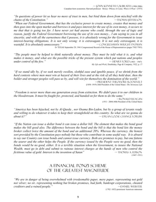— John Kenneth Galbraith (1908-2006)
                                           Canadian-born economist, Harvard professor ‘Money: Whence It Came, Where It Went’ (1975)


“In questions of power let us hear no more of trust in men, but bind them down from mischief with the
chains of the Constitution.”                                                         —Thomas Jefferson
“When our Federal Government, that has the exclusive power to create money, creates that money and
then goes into the open market and borrows it and pays interest for the use of its own money, it occurs to
me that that is going too far. I have never yet had anyone who could, through the use of logic and
reason, justify the Federal Government borrowing the use of its own money... I am saying to you in all
sincerity, and with all the earnestness that I possess, it is absolutely wrong for the Government to issue
interest-bearing obligations. It is not only wrong: it is extravagant. It is not only extravagant, it is
wasteful. It is absolutely unnecessary.”                              — CONGRESSMAN WRIGHT PATMAN
                                 D- TEXAS September 29, 1941 Congressional Record of the House of Representatives (pages 7582-7583)


“The people must be helped to think naturally about money. They must be told what it is, and what
makes it money, and what are the possible tricks of the present system which put nations and peoples
under control of the few.”                                                 — Henry Ford (1863 – 1947)
                                                                          My Life and Work, Doubleday, Page & Company, 1922, p. 17


“If we stand idly by, if we seek merely swollen, slothful ease and ignoble peace, if we shrink from the
hard contests where men must win at hazard of their lives and at the risk of all they hold dear, then the
bolder and stronger peoples will pass us by, and will win for themselves the domination of the world.”
                                                                              —president Theodore Roosevelt
                                                                    (1858–1919) 26th President of the United States -The Strenuous Life


“Freedom is never more than one generation away from extinction. We didn't pass it to our children in
the bloodstream. It must be fought for, protected, and handed on for them to do the same.”
                                                                                                        —Ronald Reagan
                                                                                       (1911– 2004) 40th President of the United States


“America has been hijacked, not by Al-Qaeda , nor Osama Bin-Laden, but by a group of tyrants ready
and willing to do whatever it takes to keep their stranglehold on this country. So what are we gonna do
about it?”                                                            — Dylan loose change forum


“If the Nation can issue a dollar bond it can issue a dollar bill. The element that makes the bond good
makes the bill good also. The difference between the bond and the bill is that the bond lets the money
broker collect twice the amount of the bond and an additional 20%. Whereas the currency, the honest
sort provided by the Constitution pays nobody but those who contribute in some useful way. It is absurd
to say our Country can issue bonds and cannot issue currency. Both are promises to pay, but one fattens
the usurer and the other helps the People. If the currency issued by the People were no good, then the
bonds would be no good, either. It is a terrible situation when the Government, to insure the National
Wealth, must go in debt and submit to ruinous interest charges at the hands of men who control the
fictitious value of gold. Interest is the invention of Satan”                      — THOMAS A. EDISON
                                                                                                                          (1847–1931)




                            A financial ponzi scheme
                           Of the greatest magnitude

“We are in danger of being overwhelmed with irredeemable paper, mere paper, representing not gold
nor silver; no sir, representing nothing but broken promises, bad faith, bankrupt corporations, cheated
creditors and a ruined people.”                                                     —Daniel Webster
                                                                                           (1782–1852) prominent American statesman


                                                          9
 