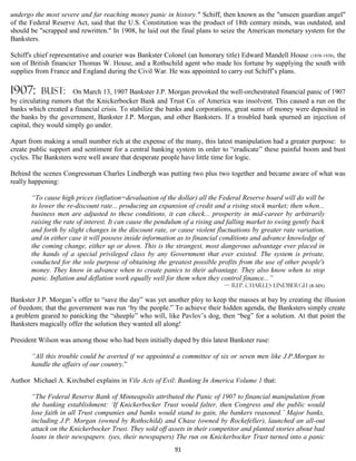 undergo the most severe and far reaching money panic in history." Schiff, then known as the "unseen guardian angel"
of the Federal Reserve Act, said that the U.S. Constitution was the product of 18th century minds, was outdated, and
should be "scrapped and rewritten." In 1908, he laid out the final plans to seize the American monetary system for the
Banksters.

Schiff's chief representative and courier was Bankster Colonel (an honorary title) Edward Mandell House (1858-1938), the
son of British financier Thomas W. House, and a Rothschild agent who made his fortune by supplying the south with
supplies from France and England during the Civil War. He was appointed to carry out Schiff’s plans.

1907:     Bust:        On March 13, 1907 Bankster J.P. Morgan provoked the well-orchestrated financial panic of 1907
by circulating rumors that the Knickerbocker Bank and Trust Co. of America was insolvent. This caused a run on the
banks which created a financial crisis. To stabilize the banks and corporations, great sums of money were deposited in
the banks by the government, Bankster J.P. Morgan, and other Banksters. If a troubled bank spurned an injection of
capital, they would simply go under.

Apart from making a small number rich at the expense of the many, this latest manipulation had a greater purpose: to
create public support and sentiment for a central banking system in order to “eradicate” these painful boom and bust
cycles. The Banksters were well aware that desperate people have little time for logic.

Behind the scenes Congressman Charles Lindbergh was putting two plus two together and became aware of what was
really happening:

       “To cause high prices (inflation=devaluation of the dollar) all the Federal Reserve board will do will be
       to lower the re-discount rate... producing an expansion of credit and a rising stock market; then when...
       business men are adjusted to these conditions, it can check... prosperity in mid-career by arbitrarily
       raising the rate of interest. It can cause the pendulum of a rising and falling market to swing gently back
       and forth by slight changes in the discount rate, or cause violent fluctuations by greater rate variation,
       and in either case it will possess inside information as to financial conditions and advance knowledge of
       the coming change, either up or down. This is the strangest, most dangerous advantage ever placed in
       the hands of a special privileged class by any Government that ever existed. The system is private,
       conducted for the sole purpose of obtaining the greatest possible profits from the use of other people's
       money. They know in advance when to create panics to their advantage. They also know when to stop
       panic. Inflation and deflation work equally well for them when they control finance...”
                                                                             — Rep. Charles Lindbergh (R-MN)

Bankster J.P. Morgan’s offer to “save the day” was yet another ploy to keep the masses at bay by creating the illusion
of freedom; that the government was run ‘by the people.” To achieve their hidden agenda, the Banksters simply create
a problem geared to panicking the “sheeple” who will, like Pavlov’s dog, then “beg” for a solution. At that point the
Banksters magically offer the solution they wanted all along!

President Wilson was among those who had been initially duped by this latest Bankster ruse:

       “All this trouble could be averted if we appointed a committee of six or seven men like J.P.Morgan to
       handle the affairs of our country.”

Author Michael A. Kirchubel explains in Vile Acts of Evil: Banking In America Volume 1 that:

       “The Federal Reserve Bank of Minneapolis attributed the Panic of 1907 to financial manipulation from
       the banking establishment: ‘If Knickerbocker Trust would falter, then Congress and the public would
       lose faith in all Trust companies and banks would stand to gain, the bankers reasoned.’ Major banks,
       including J.P. Morgan (owned by Rothschild) and Chase (owned by Rockefeller), launched an all-out
       attack on the Knickerbocker Trust. They sold off assets in their competitor and planted stories about bad
       loans in their newspapers. (yes, their newspapers) The run on Knickerbocker Trust turned into a panic
                                                           91
 