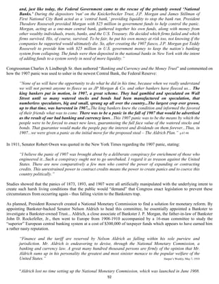 and, just like today, the Federal Government came to the rescue of the privately owned ‘National
       Banks.’ During the depositors 'run' on the Knickerbocker Trust, J.P. Morgan and James Stillman of
       First National City Bank acted as a ‘central bank,’ providing liquidity to stop the bank run. President
       Theodore Roosevelt provided Morgan with $25 million in government funds to help control the panic.
       Morgan, acting as a one-man central bank, gathered together his own funds, along with money from
       other wealthy individuals, trusts, banks, and the U.S. Treasury. He decided which firms failed and which
       firms survived. His, of course, survived. To be fair, he put his own money at risk too, not knowing if the
       companies he supported would ultimately die. So, after creating the 1907 fiasco, J.P. Morgan got Teddy
       Roosevelt to provide him with $25 million in U.S. government money to keep the nation’s banking
       system from collapsing. The funds were then deposited in the national banks in New York with the intent
       of adding funds to a system sorely in need of more liquidity.”

Congressman Charles A Lindbergh Sr. then authored “Banking and Currency and the Money Trust” and commented on
how the 1907 panic was used to usher in the newest Central Bank, the Federal Reserve:

       “None of us will have the opportunity to do what he did in his time, because when we really understand
       we will not permit anyone to fleece us as JP Morgan & Co. and other bankers have fleeced us... The
       king bankers put in motion, in 1907, a great scheme. They had gambled and speculated on Wall
       Street until so many watered stocks and bonds had been manufactured on speculation, that
       numberless speculators, big and small, sprang up all over the country...The largest crop ever grown,
       up to that time, was harvested in 1907...The king bankers knew the condition and informed the favored
       of their friends what was to come. There was to be a panic in the fall of 1907 that would be advertised
       as the result of our bad banking and currency laws...This 1907 panic was to be the means by which the
       people were to be forced to enact new laws, guaranteeing the full face value of the watered stocks and
       bonds. That guarantee would make the people pay the interest and dividends on them forever...Thus, in
       1907...we were given a panic as the initial move for the proposed steal – The Aldrich Plan.” p.87-90

In 1911, Senator Robert Owen was quoted in the New York Times regarding the 1907 panic, stating:

       “I believe the panic of 1907 was brought about by a deliberate conspiracy for enrichment of those who
       engineered it...Such a conspiracy ought not to go unrebuked. I regard it as treason against the United
       States. There are now comparatively a few men who control the power of expanding or contracting
       credits. This unrestrained power to contract credits means the power to create panics and to coerce this
       country politically.”

Studies showed that the panics of 1873, 1893, and 1907 were all artificially manipulated with the underlying intent to
create such harsh living conditions that the public would “demand” that Congress enact legislation to prevent these
circumstances from occurring again - thus falling victim to the Banksters trap.

As planned, President Roosevelt created a National Monetary Commission to find a solution for monetary reform. By
appointing Bankster-backed Senator Nelson Aldrich to head this committee, he essentially appointed a Bankster to
investigate a Bankster-owned Trust... Aldrich, a close associate of Bankster J. P. Morgan, the father-in-law of Bankster
John D. Rockefeller, Jr., then went to Europe from 1908-1910 accompanied by a 16-man committee to study the
“superior” European central banking system at a cost of $300,000 of taxpayer funds which appears to have earned him
a rather nasty reputation.

       “Finance and the tariff are reserved by Nelson Aldrich as falling within his sole purview and
       jurisdiction. Mr. Aldrich is endeavoring to devise, through the National Monetary Commission, a
       banking and currency law. A great many hundred thousand persons are firmly of the opinion that Mr.
       Aldrich sums up in his personality the greatest and most sinister menace to the popular welfare of the
       United States.”                                                                   Harper’s Weekly, May 7, 1910



       “Aldrich lost no time setting up the National Monetary Commission, which was launched in June 1908.
                                                            92
 