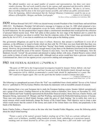 The official members were an equal number of senators and representatives, but these were mere
       window dressing. The real work would be done by the copious staff, appointed and directed by Aldrich,
       who told his counterpart in the House, Cleveland Republican Theodore Burton: ‘My idea is, of course,
       that everything shall be done in the most quiet manner possible, and without any public announcement.’
       From the beginning, Aldrich determined that the National Monetary Commission would be run as an
       alliance of Rockefeller, Morgan, and Kuhn, Loeb people.”                       — Murray Rothbard
                                                                      The History of Money and Banking in the United States, 2002




1909: William Howard Taft (1857-1930) was elected twenty-seventh President of the United States and served from
1909-1913. Pro-Bankster, President Taft delivered a message to Congress on June 16, 1909 which proposed a two-
percent tax on the net income of all corporations except the banks, which he believed would make up for revenue lost
by tariff reductions. He also proposed that Congress adopt a constitutional amendment that would permit the collection
of personal federal income taxes. With Taft safely in their pocket, the next stage of the Bankster plot to control the
money/assets of America was about to unfold. Now that the corporate entity of the United States government was in
place by the Act of 1871, it was time to establish an even firmer grip on the banking system.

Our government obligations are paid by the taxes it collects. However, that amount is insufficient to cover all of
expenses, so the difference is issued in bonds which are then sold. By 1912 there was more bond debt than there was
money in the Treasury, so the Banksters who had been “buying” these bonds, initiated their coup and demanded their
money. However, the government didn’t have enough money to pay them so the Banksters foreclosed on the American
government and seized the assets of the nation's Treasury to once more, “save the nation” from bankruptcy. Now the
Banksters literally “owned” the government and planned to replace dollars with notes, (Federal Reserve notes) which
were similar to letters of credit used to secure debt. Although such an action would have been a grievous violation of
Constitutional law, there is no law against private corporations making such arrangements.

1910: The federal reserve conspiracy
       “The panic of 1907 led to the Congressional investigation headed by Senator Nelson Aldrich, who had
       intimate ties to the financial powers and later became part of the Rockefeller family through marriage.
       The commission led by Aldrich recommended a central bank should be implemented so a panic like
       1907 could never happen again. This was the spark that the bankers needed to initiate their plan.”
                                                                                           — Charles LindbergH
                                                                           “Banking and Currency and the Money Trust” p. 87-90


The following is a paraphrased account of how the “Fed” was established from a book entitled “Secrets of the Federal
Reserve” published in 1952 by Eustace Mullins who backs his statements with an incredible amount of research.

After returning from a two year European trip to study the European banking system, Senator Aldrich surreptitiously
met a group of the nation’s leading financiers at the railway station at Hoboken, New Jersey on November 22, 1910.
Nelson Aldrich and Frank Vanderlip represented the Rockefeller financial empire; Henry Davison, Charles Norton, and
Benjamin Strong, represented J.P. Morgan; and Paul Warburg, represented the Rothschild banking dynasty of Europe.
These men were enroute to Jekyll Island, Georgia, under the guise of ‘duck hunting,’ but in reality they were on a
secret mission which would drastically change the history of the United States. Their objective was to create a plan
which would ensure that the control of the money and credit of the United States was firmly and perpetually in the
hands of the Banksters.

Bertie Charles Forbes, a financial writer at the time who later founded Forbes Magazine, wrote the following article
about the Jekyll Island meeting:

       “Picture a party of the nation's greatest bankers stealing out of New York on a private railroad car
       under cover of darkness, stealthily riding hundreds of miles South, embarking on a mysterious launch,
       sneaking onto an island deserted by all but a few servants, living there a full week under such rigid

                                                         93
 