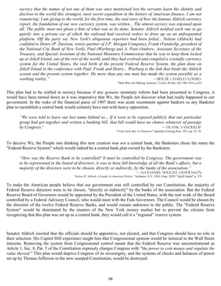 secrecy that the names of not one of them was once mentioned lest the servants learn the identity and
       disclose to the world this strangest, most secret expedition in the history of American finance. I am not
       romancing; I am giving to the world, for the first time, the real story of how the famous Aldrich currency
       report, the foundation of our new currency system, was written... The utmost secrecy was enjoined upon
       all. The public must not glean a hint of what was to be done. Senator Aldrich notified each one to go
       quietly into a private car of which the railroad had received orders to draw up on an unfrequented
       platform. Off the party set. New York's ubiquitous reporters had been foiled... Nelson (Aldrich) had
       confided to Henry (P. Davison, senior partner of J.P. Morgan Company), Frank (Vanderlip, president of
       the National City Bank of New York), Paul (Warburg) and A. Piatt (Andrew, Assistant Secretary of the
       Treasury, and Special Assistant of the National Monetary Commission) that he was to keep them locked
       up at Jekyll Island, out of the rest of the world, until they had evolved and compiled a scientific currency
       system for the United States, the real birth of the present Federal Reserve System, the plan done on
       Jekyll Island in the conference with Paul, Frank and Henry... Warburg is the link that binds the Aldrich
       system and the present system together. He more than any one man has made the system possible as a
       working reality.”                                                               —Bertie Charles Forbes
                                                                          “Men Who Are Making America,” Leslies Weekly, Oct 19th 1916, p 423


This plan had to be crafted in secrecy because if any genuine monetary reform had been presented to Congress, it
would have been turned down as it was imperative that We, the People not discover what had really happened to our
government. In the wake of the financial panic of 1907 there was acute resentment against bankers so any Bankster
plan to reestablish a central bank would certainly have met with heavy opposition.

       “We were told to leave our last name behind us... If it were to be exposed publicly that our particular
       group had got together and written a banking bill, that bill would have no chance whatever of passage
       by Congress.”                                                                   — Frank Vanderlip
                                                                         “From Farm Boy To Financier” Saturday Evening Post. 1933, pp. 25, 70.



To deceive We, the People into thinking this new creation was not a central bank, the Banksters chose the name the
"Federal Reserve System" which would indeed be a central bank plan owned by the Banksters.

       “How was the Reserve Bank to be controlled? It must be controlled by Congress. The government was
       to be represented in the board of directors, it was to have full knowledge of all the Bank’s affairs, but a
       majority of the directors were to be chosen, directly or indirectly, by the banks of the association.”
                                                                                          — Nathaniel Wright Stephenson
                                      “Nelson W. Aldrich, A Leader in American Politics” Scribners, N.Y. 1930, Chap. XXIV "Jekyll Island" p. 379


To make the American people believe that our government was still controlled by our Constitution, the majority of
Federal Reserve directors were to be chosen, "directly or indirectly" by the banks of the association. But the Federal
Reserve Board of Governors would be appointed by the President of the United States, with the real work of the Board
controlled by a Federal Advisory Council, who would meet with the Feds Governors. The Council would be chosen by
the directors of the twelve Federal Reserve Banks, and would remain unknown to the public. The "Federal Reserve
System" would be dominated by the masters of the New York money market but to prevent the citizens from
recognizing that this plan was set up as a central bank, they would call it a “regional” reserve system.



Senator Aldrich insisted that the officials should be appointive, not elected, and that Congress should have no role in
their selection. His Capitol Hill experience taught him that Congressional opinion would be inimical to the Wall Street
interests. Removing the system from Congressional control meant that the Federal Reserve was unconstitutional as
Article 1, Sec. 8, Par. 5 of the Constitution expressly charges Congress with "the power to coin money and regulate the
value thereof." This plan would deprive Congress of its sovereignty, and the systems of checks and balances of power
set up by Thomas Jefferson in the now usurped Constitution, would be destroyed.



                                                                   94
 