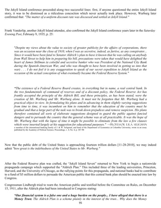 The Jekyll Island conference proceeded along two successful lines: first, if anyone questioned the entire Jekyll Island
story, it was to be dismissed as a ridiculous concoction which never actually took place. However, Warburg later
confirmed that: "The matter of a uniform discount rate was discussed and settled at Jekyll Island."



Frank Vanderlip, another Jekyll Island attendee, also confirmed the Jekyll Island conference years later in the Saturday
Evening Post, February 9, 1935, p. 25:



       "Despite my views about the value to society of greater publicity for the affairs of corporations, there
       was an occasion near the close of 1910, when I was as secretive, indeed, as furtive, as any conspirator...
       Since it would have been fatal to Senator Aldrich’s plan to have it known that he was calling on anybody
       from Wall Street to help him in preparing his bill, precautions were taken that would have delighted the
       heart of James Stillman (a colorful and secretive banker who was President of the National City Bank
       during the Spanish-American War, and who was thought to have been involved in getting us into that
       war) . . . I do not feel it is any exaggeration to speak of our secret expedition to Jekyll Island as the
       occasion of the actual conception of what eventually became the Federal Reserve System."



       “The existence of a Federal Reserve Board creates, in everything but in name, a real central bank. In
       the two fundamentals of command of reserves and of a discount policy, the Federal Reserve Act has
       frankly accepted the principle of the Aldrich Bill, and these principles, as has been stated, were the
       creation of Mr. Warburg and Mr. Warburg alone. It must not be forgotten that Mr. Warburg had a
       practical object in view. In formulating his plans and in advancing in them slightly varying suggestions
       from time to time, it was incumbent on him to remember that the education of the country must be
       gradual and that a large part of the task was to break down prejudices and remove suspicion. His plans
       therefore contained all sorts of elaborate suggestions designed to guard the public against fancied
       dangers and to persuade the country that the general scheme was at all practicable. It was the hope of
       Mr. Warburg that with the lapse of time it might be possible to eliminate from the law a few clauses
       which were inserted largely at his suggestion for educational purposes." —Professor E.R.A. Seligman
       a member of the international banking family of J. & W. Seligman, and head of the Department of Economics at Columbia University, wrote in an essay
       published by the Academy of Political Science, Proceedings, v. 4, No. 4, p. 387-90




Now that the public debt of the United States is approaching fourteen trillion dollars [11-28-2010], we may indeed
admit "how great is the indebtedness of the United States to Mr. Warburg."



After the Federal Reserve plan was crafted, the “Jekyll Island Seven” returned to New York to begin a nationwide
propaganda campaign which supported the "Aldrich Plan." This included three of the leading universities, Princeton,
Harvard, and the University of Chicago, as the rallying points for this propaganda, and national banks had to contribute
to a fund of $5 million dollars to persuade the American public that this central bank plan should be enacted into law by
Congress.

Congressman Lindbergh tried to warn the American public and testified before the Committee on Rules, on December
15, 1911, after the Aldrich plan had been introduced in Congress stating:

       “Our financial system is a false one and a huge burden on the people... I have alleged that there is a
       Money Trust. The Aldrich Plan is a scheme plainly in the interest of the trust... Why does the Money
                                                                              95
 