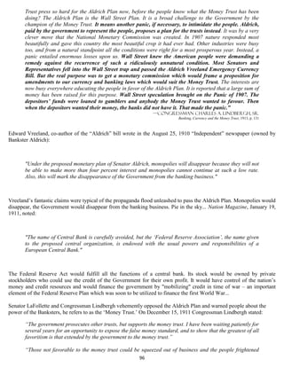 Trust press so hard for the Aldrich Plan now, before the people know what the Money Trust has been
       doing? The Aldrich Plan is the Wall Street Plan. It is a broad challenge to the Government by the
       champion of the Money Trust. It means another panic, if necessary, to intimidate the people. Aldrich,
       paid by the government to represent the people, proposes a plan for the trusts instead. It was by a very
       clever move that the National Monetary Commission was created. In 1907 nature responded most
       beautifully and gave this country the most beautiful crop it had ever had. Other industries were busy
       too, and from a natural standpoint all the conditions were right for a most prosperous year. Instead, a
       panic entailed enormous losses upon us. Wall Street knew the American people were demanding a
       remedy against the recurrence of such a ridiculously unnatural condition. Most Senators and
       Representatives fell into the Wall Street trap and passed the Aldrich Vreeland Emergency Currency
       Bill. But the real purpose was to get a monetary commission which would frame a proposition for
       amendments to our currency and banking laws which would suit the Money Trust. The interests are
       now busy everywhere educating the people in favor of the Aldrich Plan. It is reported that a large sum of
       money has been raised for this purpose. Wall Street speculation brought on the Panic of 1907. The
       depositors’ funds were loaned to gamblers and anybody the Money Trust wanted to favour. Then
       when the depositors wanted their money, the banks did not have it. That made the panic.”
                                                                —Congressman Charles A. Lindbergh, Sr.
                                                                           Banking, Currency and the Money Trust, 1913, p. 131



Edward Vreeland, co-author of the “Aldrich” bill wrote in the August 25, 1910 “Independent” newspaper (owned by
Bankster Aldrich):



       "Under the proposed monetary plan of Senator Aldrich, monopolies will disappear because they will not
       be able to make more than four percent interest and monopolies cannot continue at such a low rate.
       Also, this will mark the disappearance of the Government from the banking business."



Vreeland’s fantastic claims were typical of the propaganda flood unleashed to pass the Aldrich Plan. Monopolies would
disappear, the Government would disappear from the banking business. Pie in the sky... Nation Magazine, January 19,
1911, noted:



       "The name of Central Bank is carefully avoided, but the ‘Federal Reserve Association’, the name given
       to the proposed central organization, is endowed with the usual powers and responsibilities of a
       European Central Bank."



The Federal Reserve Act would fulfill all the functions of a central bank. Its stock would be owned by private
stockholders who could use the credit of the Government for their own profit. It would have control of the nation’s
money and credit resources and would finance the government by "mobilizing" credit in time of war – an important
element of the Federal Reserve Plan which was soon to be utilized to finance the first World War...

Senator LaFollette and Congressman Lindbergh vehemently opposed the Aldrich Plan and warned people about the
power of the Banksters, he refers to as the ‘Money Trust.’ On December 15, 1911 Congressman Lindbergh stated:

       “The government prosecutes other trusts, but supports the money trust. I have been waiting patiently for
       several years for an opportunity to expose the false money standard, and to show that the greatest of all
       favoritism is that extended by the government to the money trust.”

       “Those not favorable to the money trust could be squeezed out of business and the people frightened
                                                          96
 