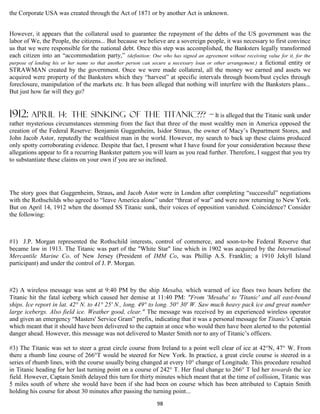 the Corporate USA was created through the Act of 1871 or by another Act is unknown.


However, it appears that the collateral used to guarantee the repayment of the debts of the US government was the
labor of We, the People, the citizens... But because we believe are a sovereign people, it was necessary to first convince
us that we were responsible for the national debt. Once this step was accomplished, the Banksters legally transformed
each citizen into an “accommodation party,” (definition: One who has signed an agreement without receiving value for it, for the
purpose of lending his or her name so that another person can secure a necessary loan or other arrangement.) a fictional entity or
STRAWMAN created by the government. Once we were made collateral, all the money we earned and assets we
acquired were property of the Banksters which they “harvest” at specific intervals through boom/bust cycles through
foreclosure, manipulation of the markets etc. It has been alleged that nothing will interfere with the Banksters plans...
But just how far will they go?


1912: April          14: THE SINKING OF THE TITANIC??? – It is alleged that the Titanic sunk under
rather mysterious circumstances stemming from the fact that three of the most wealthy men in America opposed the
creation of the Federal Reserve: Benjamin Guggenheim, Isidor Straus, the owner of Macy’s Department Stores, and
John Jacob Astor, reputedly the wealthiest man in the world. However, my search to back up these claims produced
only spotty corroborating evidence. Despite that fact, I present what I have found for your consideration because these
allegations appear to fit a recurring Bankster pattern you will learn as you read further. Therefore, I suggest that you try
to substantiate these claims on your own if you are so inclined.




The story goes that Guggenheim, Straus, and Jacob Astor were in London after completing “successful” negotiations
with the Rothschilds who agreed to “leave America alone” under “threat of war” and were now returning to New York.
But on April 14, 1912 when the doomed SS Titanic sunk, their voices of opposition vanished. Coincidence? Consider
the following:



#1) J.P. Morgan represented the Rothschild interests, control of commerce, and soon-to-be Federal Reserve that
became law in 1913. The Titanic was part of the "White Star" line which in 1902 was acquired by the International
Mercantile Marine Co. of New Jersey (President of IMM Co, was Phillip A.S. Franklin; a 1910 Jekyll Island
participant) and under the control of J. P. Morgan.



#2) A wireless message was sent at 9:40 PM by the ship Mesaba, which warned of ice floes two hours before the
Titanic hit the fatal iceberg which caused her demise at 11:40 PM: "From 'Mesaba' to 'Titanic' and all east-bound
ships. Ice report in lat. 42° N. to 41° 25' N., long. 49° to long. 50° 30' W. Saw much heavy pack ice and great number
large icebergs. Also field ice. Weather good, clear." The message was received by an experienced wireless operator
and given an emergency “Masters' Service Gram” prefix, indicating that it was a personal message for Titanic's Captain
which meant that it should have been delivered to the captain at once who would then have been alerted to the potential
danger ahead. However, this message was not delivered to Master Smith nor to any of Titanic’s officers.

#3) The Titanic was set to steer a great circle course from Ireland to a point well clear of ice at 42°N, 47° W. From
there a rhumb line course of 266°T would be steered for New York. In practice, a great circle course is steered in a
series of rhumb lines, with the course usually being changed at every 10° change of Longitude. This procedure resulted
in Titanic heading for her last turning point on a course of 242° T. Her final change to 266° T led her towards the ice
field. However, Captain Smith delayed this turn for thirty minutes which meant that at the time of collision, Titanic was
5 miles south of where she would have been if she had been on course which has been attributed to Captain Smith
holding his course for about 30 minutes after passing the turning point...
                                                               98
 