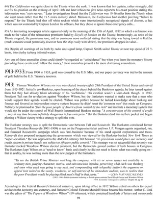 #4) The Californian was quite close to the Titanic when she sunk. It was known that her captain, rather strangely, did
not fix his position on the evening of April 14th and later refused to give news reporters his exact position stating this
information was:“state secrets.” Later investigations found that the Californian was 10-16 miles from the Titanic when
she went down rather than the 19.5 miles initially stated. Moreover, the Californian had another puzzling “failure to
respond” for the Titanic had shot off white rockets which were internationally recognized signals of distress, a fact
which was not contested by Captain Lord or his officers, but they chose to ignore these emergency calls...

#5) An interesting newspaper article appeared early in the morning of the 15th of April, 1912 in which a reference was
made to the value of the reinsurance premiums held by Lloyd's of London on the Titanic. Interestingly, as news of the
Titanic stopped, the premiums rose; and as erroneous news surfaced stating that the ship was being towed to Halifax
(read: someone could potentially discover how the ship really went down), the premiums dropped in value...

#6) Despite all warnings of ice both by radio and signal lamp, Captain Smith sailed Titanic at near top speed of 22 ½
knots, into slushy iceberg infested waters.

Any one of these anomalies alone could simply be regarded as “coincidence” but when you learn the monetary history
preceding these events and ‘follow the money,’ these anomalies present a far more distressing conundrum.

1913-1933: From 1900 to 1933, gold was coined by the U.S. Mint, and our paper currency was tied to the amount
of gold held in the U.S. Treasury reserves.

1913:      Thomas Woodrow Wilson (1856–1924) was elected twenty-eighth 28th President of the United States and served
from 1913-1921. Initially pro-Bankster, upon learning of the deceit behind the Banksters agenda, he later turned against
them but they had already taken advantage of his ‘usefulness.’ His election wasn’t a slam-dunk though. In 1912,
President Taft ran for re-election against Woodrow Wilson, but the Banksters wanted to make sure that a man who
would support their agenda would be elected. Wilson was perfect because he lacked knowledge about banking and
finance and favored an independent reserve system because he didn't trust the 'common men' that made up Congress.
Publicly he promised to "free the poor people of America from control by the rich" and institute a monetary system that
would not be under the control of Wall Street's International Bankers stating: "A concentration of the control of credit
... may at any time become infinitely dangerous to free enterprise." But the Banksters had him in their pocket and began
plotting a Wilson victory with a strategy to split the vote.

The Bankster strategy was to split the Democratic vote between Taft and Roosevelt. The Banksters convinced former
President Theodore Roosevelt (1901-1909) to run on the Progressive ticket and two J. P. Morgan agents organized, ran,
and financed Roosevelt's campaign which was 'anti-business' because of his stand against corporations and trusts.
Roosevelt also proposed reorganizing the government which was viewed by the Bankster-backed New York Times as
"super-socialism." He was opposed to the Aldrich Currency Bill because “its provisions would place our currency and
credit system in private hands, not subject to effective public control." This strategy was so successful that not only was
Bankster-backed Woodrow Wilson elected president, but the Democrats gained control of both houses in Congress.
The Banksters kept Wilson on a “need to know” basis and clearly he did not need to know what was really going on -
that in reality, he was nothing more than the new puppet of the Banksters.

       “To see the British Prime Minister watching the company, with six or seven senses not available to
       ordinary men, judging character, motive, and subconscious impulse, perceiving what each was thinking
       and even what each was going to say next, and compounding with telepathic instinct the argument or
       appeal best suited to the vanity, weakness, or self-interest of his immediate auditor, was to realize that
       the poor President would be playing blind man's bluff in that party.”        — John Maynard Keynes
                                        (1883–1946) British economist referring to British prime minister David Lloyd George and Woodrow Wilson
                                                                                         1919- Economic Consequences of Peace Chapter III, pg. 41


According to the Federal Reserve's historical narrative, upon taking office in 1912 Wilson relied on others for expert
advice on the economy and currency, and Bankster Colonel Edward Mandell House became his mentor. Arthur C. Link
was the editor of “The Papers of Woodrow Wilson” (69 volumes), which contained hundreds of letters and memoranda
                                                                    99
 