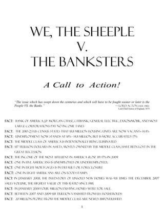 We, the sheeple
                       V.
                 The banksters
                           A Call to Action!

      “The issue which has swept down the centuries and which will have to be fought sooner or later is the
      People VS. the Banks.”                                                    — Lord Acton (1834–1902)
                                                                                   Lord Chief Justice of England, 1875




Fact: bank of America, j.p. morgan chase, Citibank, GENERAL ELECTRIC, EXXON/MOBIL, AND MOST
      LARGE CORPORATIONS pay NO income taxes
Fact: the 2010 q3 US census states that 18.8 million housing units are now vacant= 14.4%
Fact: unemployment now stands at 10% - 14.8 MILLION, but is more accurately 17%
Fact: the middle class of America is INTENTIONALLY BEING ELIMINATED
Fact: $17 trillion dollars in assets, mostly owned by the middle class, have been lost in the
      great recession
Fact: the income of the most affluent in America rose by 17% in 2009
Fact: one in five Americans is unemployed or underemployed;
Fact: one in eight mortgages is in default or foreclosure
Fact: one in eight Americans are on food stamps.
Fact: in January 2008, the inventory of unsold new homes was 9.8 times the December 2007
sales volume, the highest value of this ratio since 1981.
Fact: in January 2008 four million existing homes were for sale.
Fact: between 2007 and 2009 $18 trillion vanished from U.S. households
Fact: 20 million people from the middle class are newly impoverished

                                                       1
 