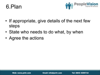 6.Plan If appropriate, give details of the next few steps State who needs to do what, by when Agree the actions 