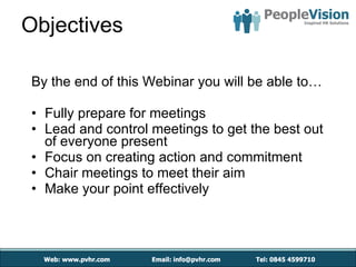 Objectives By the end of this Webinar you will be able to… Fully prepare for meetings  Lead and control meetings to get the best out of everyone present Focus on creating action and commitment Chair meetings to meet their aim Make your point effectively 