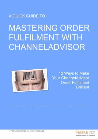 A QUICK GUIDE TO


MASTERING ORDER
FULFILMENT WITH
CHANNELADVISOR


                                               12 Ways to Make
                                            Your ChannelAdvisor
                                                 Order Fulfilment
                                                         Brilliant




© PEOPLEVOX LIMITED. ALL RIGHTS RESERVED.
 
