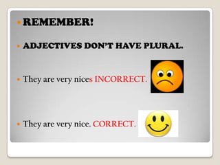 REMEMBER!ADJECTIVES DON’T HAVE PLURAL.They are verynices INCORRECT. They are verynice. CORRECT. 