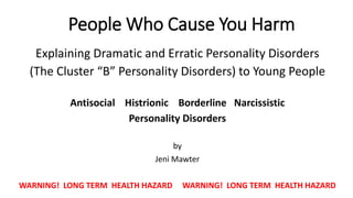 People Who Cause You Harm
Explaining Dramatic and Erratic Personality Disorders
(The Cluster “B” Personality Disorders) to Young People
Antisocial Histrionic Borderline Narcissistic
Personality Disorders
by
Jeni Mawter
WARNING! LONG TERM HEALTH HAZARD WARNING! LONG TERM HEALTH HAZARD
 