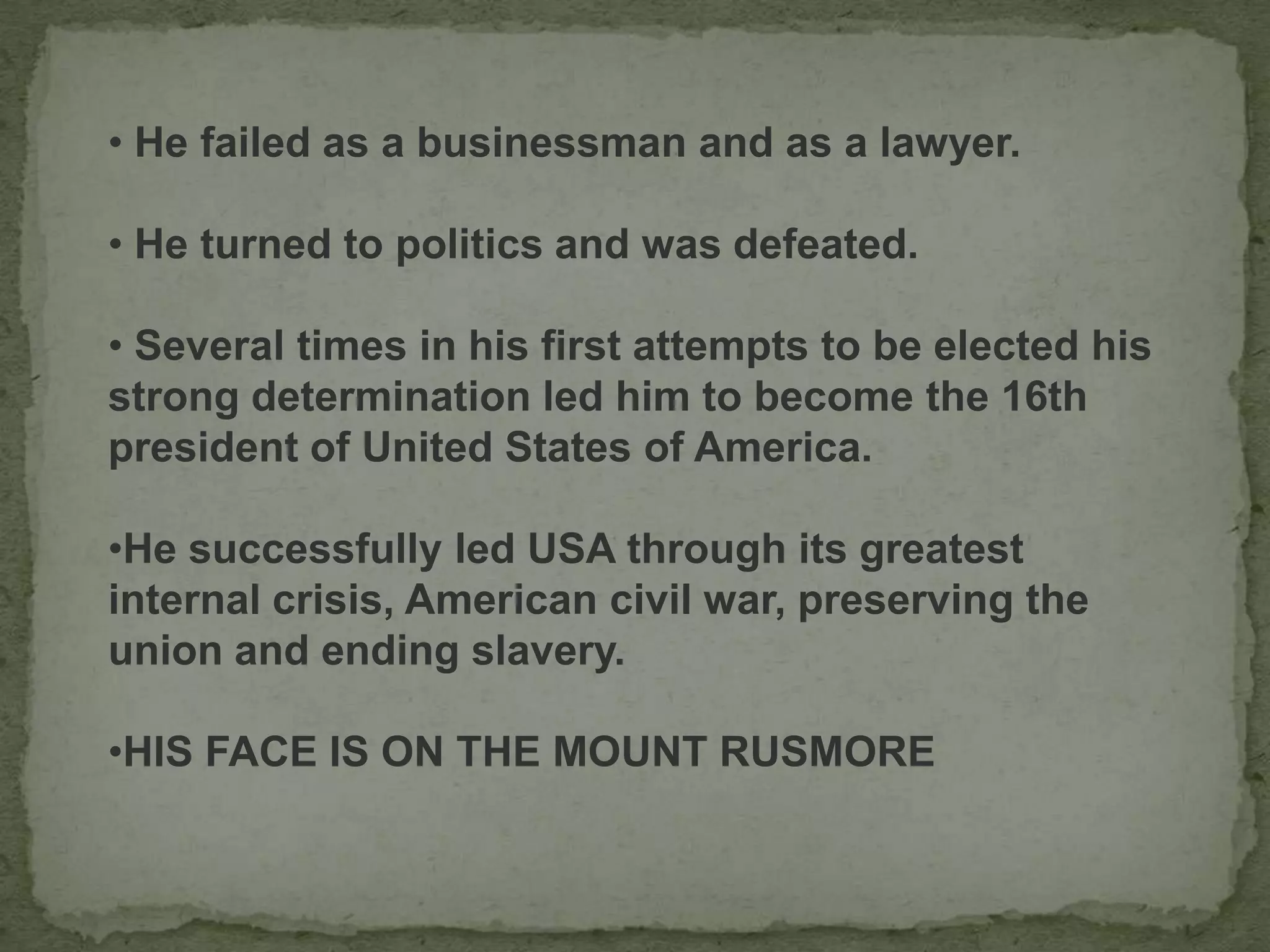 • He failed as a businessman and as a lawyer.
• He turned to politics and was defeated.
• Several times in his first attempts to be elected his
strong determination led him to become the 16th
president of United States of America.
•He successfully led USA through its greatest
internal crisis, American civil war, preserving the
union and ending slavery.
•HIS FACE IS ON THE MOUNT RUSMORE
 