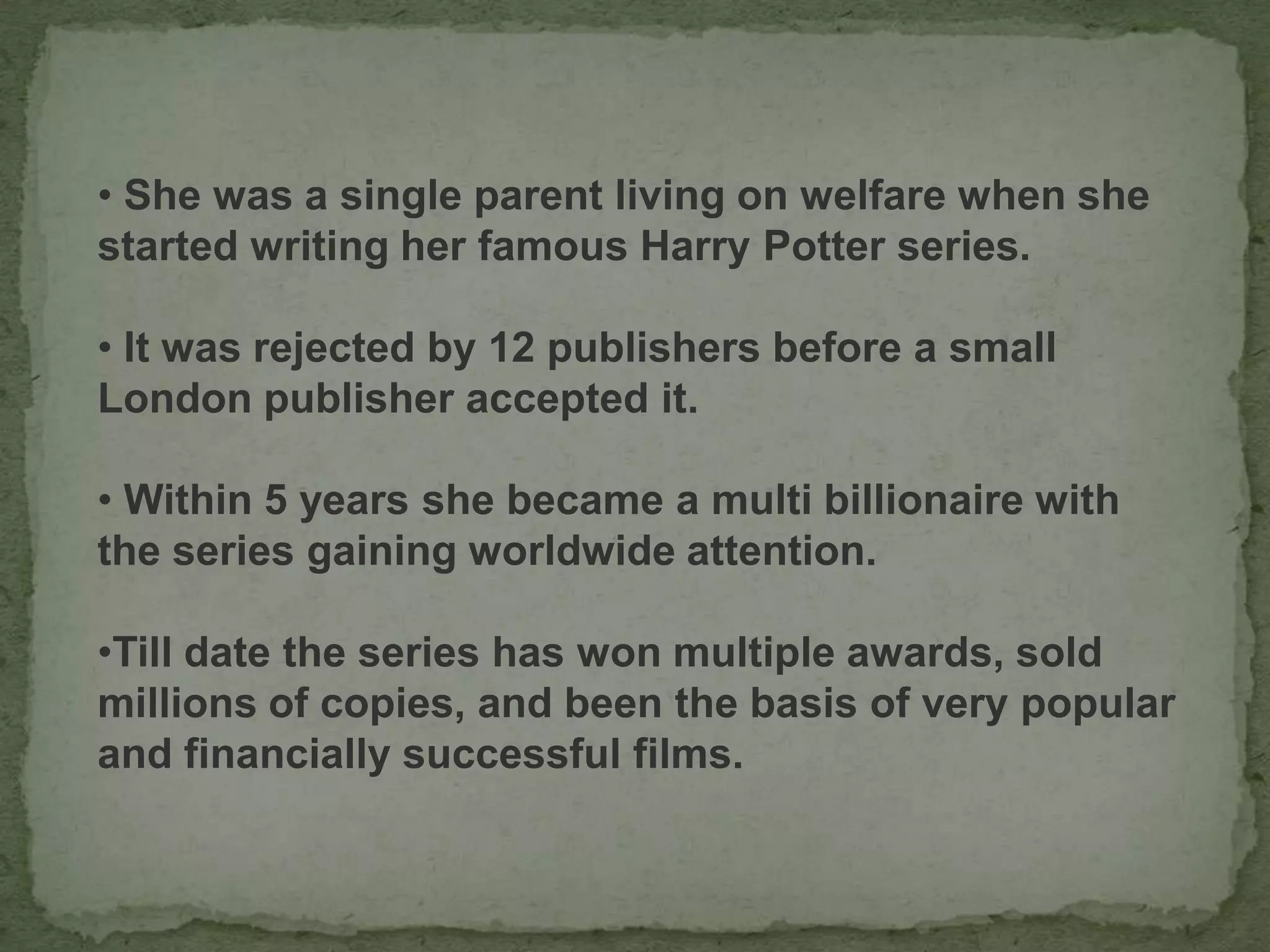 • She was a single parent living on welfare when she
started writing her famous Harry Potter series.
• It was rejected by 12 publishers before a small
London publisher accepted it.
• Within 5 years she became a multi billionaire with
the series gaining worldwide attention.
•Till date the series has won multiple awards, sold
millions of copies, and been the basis of very popular
and financially successful films.
 