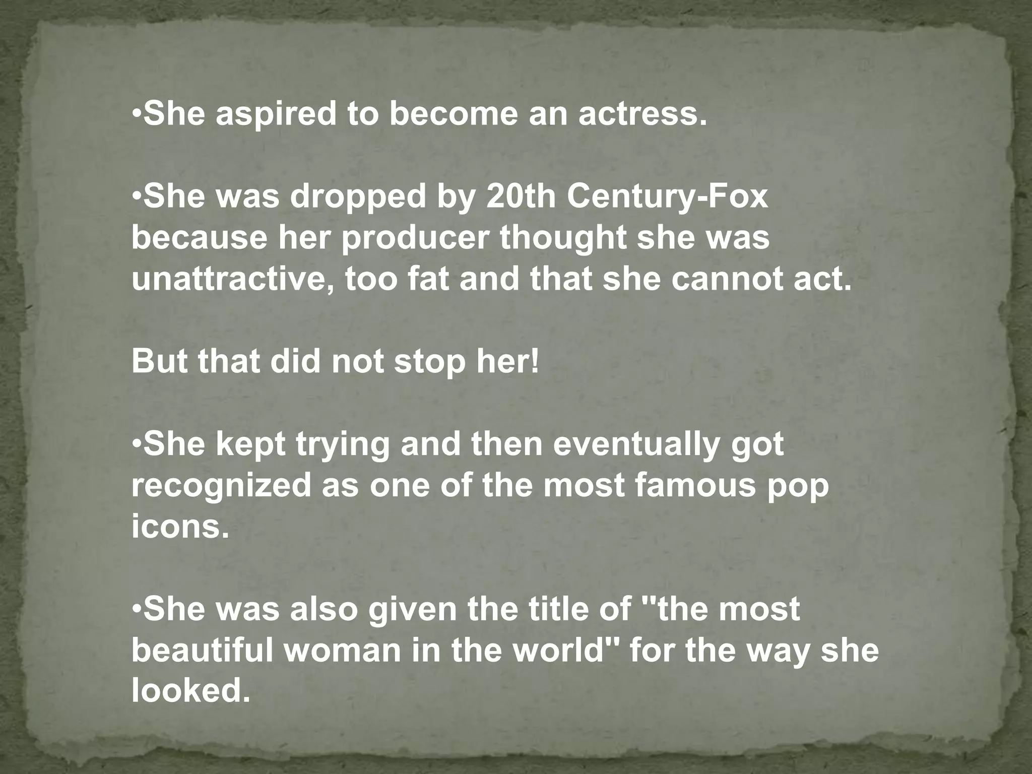 •She aspired to become an actress.
•She was dropped by 20th Century-Fox
because her producer thought she was
unattractive, too fat and that she cannot act.
But that did not stop her!
•She kept trying and then eventually got
recognized as one of the most famous pop
icons.
•She was also given the title of ''the most
beautiful woman in the world'' for the way she
looked.
 