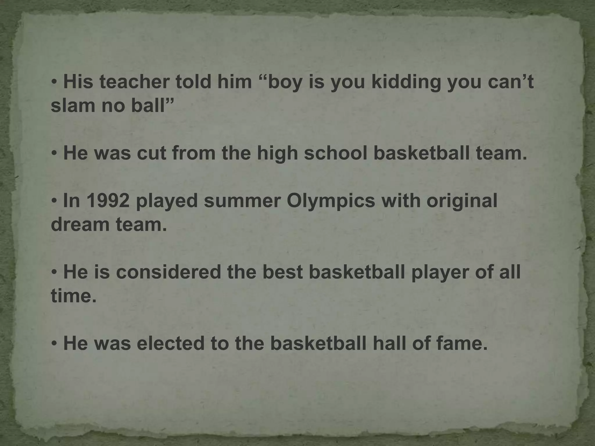 • His teacher told him “boy is you kidding you can’t
slam no ball”
• He was cut from the high school basketball team.
• In 1992 played summer Olympics with original
dream team.
• He is considered the best basketball player of all
time.
• He was elected to the basketball hall of fame.
 