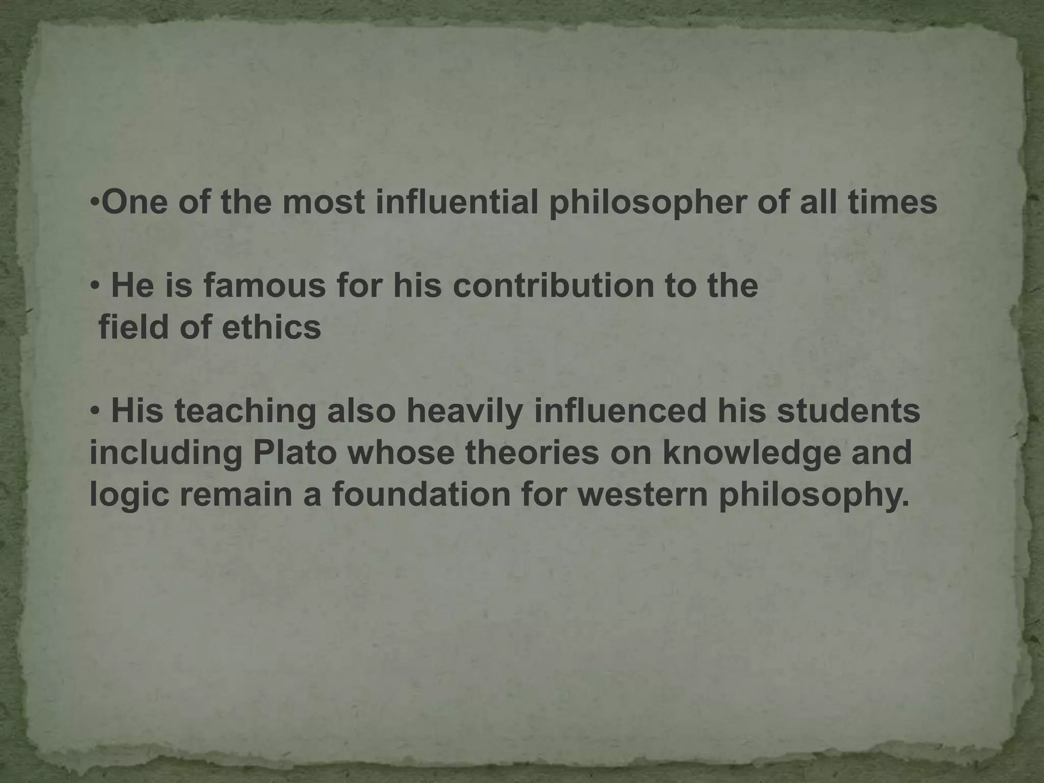 •One of the most influential philosopher of all times
• He is famous for his contribution to the
field of ethics
• His teaching also heavily influenced his students
including Plato whose theories on knowledge and
logic remain a foundation for western philosophy.
 