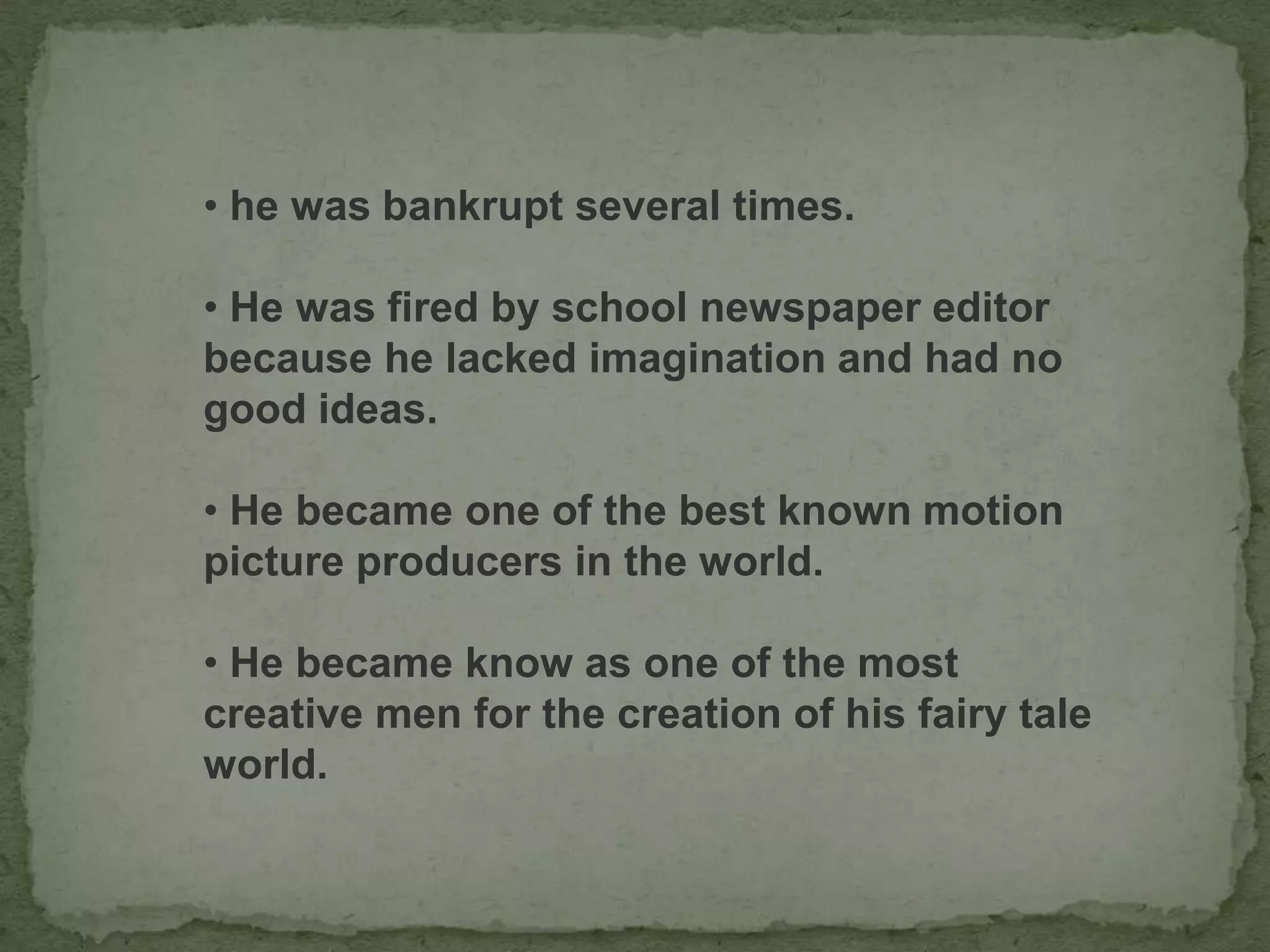 • he was bankrupt several times.
• He was fired by school newspaper editor
because he lacked imagination and had no
good ideas.
• He became one of the best known motion
picture producers in the world.
• He became know as one of the most
creative men for the creation of his fairy tale
world.
 